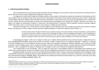 277Educação Infantil e Ensino Fundamental (Anos Iniciais)
ENSINO RELIGIOSO
1 – CONTEXTUALIZAÇÃO HISTÓRICA
Para compreendermos o processo de formação da disciplina de Ensino Religioso, se faz necessário, antes de tudo, voltarmos à História da Forma-
ção de nosso país, anterior ainda à chegada dos portugueses a nossas terras.
Ao resgatarmos a história da formação da sociedade brasileira, vemos presente a formação dos sujeitos permeada pelas manifestações do fenô-
meno religioso. Pode-se constatar tal fato, anterior ao processo de colonização e de formação de nossa história enquanto país, pois, anterior a 1500, havia
a prática religiosa dos povos indígenas. Não é novidade que fomos colonizados, ou seja, passamos por um processo de exploração de terras, mão de obra,
recursos naturais, feito por povos advindos da Europa, mais especificamente os portugueses, que, quando aqui chegaram, impuseram sua cultura, sua
língua e sua religião. Os colonizadores trouxeram o cristianismo, mais especificamente o catolicismo. Outros imigrantes trouxeram confissões religiosas
cristãs e não cristãs, como é o caso dos povos africanos, que trouxeram as religiões de matriz africana.
Advindos de Portugal, com o intuito dominar os povos indígenas, que já habitavam aqui, foram trazidos para auxiliar nesse processo os padres
jesuítas, que passaram a ensinar a língua e também preceitos religiosos pautados no cristianismo. Segundo Oliveira (1993, p. 1),
Nos três primeiros séculos da história do Brasil nos quais Império e Igreja unem-se para promover uma ação colonizadora, que desconsiderou
as culturas dos africanos e indígenas, visando tanto a exploração de riquezas, quanto a propagação do Evangelho. A obra evangelizadora e
educacional no Brasil começou com a vinda dos jesuítas em 1549. Em 1550, com a criação das primeiras escolas jesuítas, o Ensino Religioso
adentra na educação brasileira, que tinha como premissa básica a adesão à cultura portuguesa e aos princípios do catolicismo.
A Constituição do Império - 1824, em seu artigo 5º, impõe que “a religião católica apostólica romana continuará sendo a religião oficial do Im-
pério” (DELIBERAÇÃO Nº 03/2002). Assim sendo, durante esse período, o Estado e a Igreja unem-se na condição de padroado78
e regalismo79
, instituindo
um caráter obrigatório para o Ensino Religioso, momento em que as aulas eram pautadas no catequismo. Advinda a República, que se inspira em moldes
positivistas, o Ensino Religioso passa a ter um caráter de laicidade, ocorrendo a separação entre a Igreja e o Estado. Segundo a primeira Constituição Re-
publicana – 1891, no parágrafo 6º do artigo 72, estabelece que “será leigo o ensino a ser ministrado nos estabelecimentos públicos”.
Com o Estado Novo, em sua Constituição – 1937, no artigo 133, institui que o “Ensino Religioso poderá ser contemplado como matéria do curso
ordinário das escolas primárias, normais e secundárias”; porém, não seria obrigação dos educadores e nem teria a cobrança da frequência dos educandos.
Na década de 1960, é suprimido do inciso IV do artigo 168 da Constituição de 1967 o aspecto confessional da disciplina de Ensino Religioso, dando
a possibilidade de repensar a disciplina a partir de caráter aconfessional80
de ensino. Porém, na prática, os docentes “continuavam a ser voluntários e liga-
dos às denominações religiosas” (PARANÁ, 2008, p. 40). Mediante a tal realidade apresentada é possível perceber que, conforme as Diretrizes Curriculares
do Paraná para o Ensino Religioso (PARANÁ, 2008, p. 39),
78
Segundo o dicionário Silveira Bueno, o conceito de padroado é o “direito de protetor adquirido por quem fundou ou dotou uma igreja; direito de conferir benefícios eclesiásticos”.
79
No dicionário Silveira Bueno, o significado da palavra é “doutrina que preconiza a defesa das prerrogativas do Estado em face das pretensões da Igreja”.
80
Aconfessional tem o caráter de não ter nenhuma confissão.
 