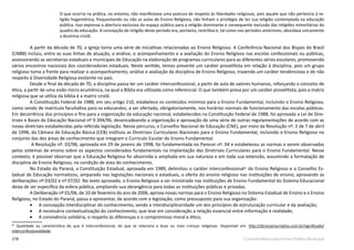 278 Currículo Básico para Escola Pública Municipal
O que ocorria na prática, no entanto, não manifestava uma postura de respeito às liberdades religiosas, pois aquele que não pertencia à re-
ligião hegemônica, frequentando ou não as aulas de Ensino Religioso, não tinham o privilégio de ter sua religião contemplada na educação
pública. Isso expressa a abertura exclusiva do espaço público para a religião dominante e consequente exclusão das religiões minoritárias do
quadro da educação. A concepção de religião deste período era, portanto, restritiva e, tal como nos períodos anteriores, abordava unicamente
a doutrina cristã.
A partir da década de 70, a Igreja toma uma série de iniciativas relacionadas ao Ensino Religioso. A Conferência Nacional dos Bispos do Brasil
(CNBB) incluiu, entre as suas linhas de atuação, a análise, o acompanhamento e a avaliação do Ensino Religioso nas escolas confessionais ou públicas,
assessorando as secretarias estaduais e municipais de Educação na elaboração de programas curriculares para as diferentes séries escolares, promovendo
vários encontros nacionais dos coordenadores estaduais. Neste sentido, temos presente um caráter proselitista em relação à disciplina, pois um grupo
religioso toma a frente para realizar o acompanhamento, análise e avaliação da disciplina de Ensino Religioso, trazendo um caráter tendencioso e de não
respeito à Diversidade Religiosa existente no país.
Desde o final da década de 70, a disciplina passa ter um caráter interconfessional, a partir de aula de valores humanos, reforçando o conceito de
ética, a partir de uma visão micro ecumênica, na qual a Bíblia era utilizada como referencial. O que também presa por um caráter proselitista, pois a matriz
religiosa que se utiliza da bíblia é a matriz cristã.
A Constituição Federal de 1988, em seu artigo 210, estabelece os conteúdos mínimos para o Ensino Fundamental, incluindo o Ensino Religioso,
como sendo de matrícula facultativa para os educandos, a ser ofertado, obrigatoriamente, nos horários normais de funcionamento das escolas públicas.
Em decorrência dos princípios e fins para a organização da educação nacional, estabelecidos na Constituição Federal de 1988, foi aprovada a Lei de Dire-
trizes e Bases da Educação Nacional nº 9.394/96, desencadeando a organização e aprovação de uma série de outras regulamentações de acordo com as
novas diretrizes estabelecidas pela referida legislação. Nesse percurso, o Conselho Nacional de Educação (CNE), por meio da Resolução nº. 2 de 7 de abril
de 1998, da Câmara de Educação Básica (CEB) instituiu as Diretrizes Curriculares Nacionais para o Ensino Fundamental, incluindo o Ensino Religioso no
conjunto das dez áreas de conhecimento que integram o Currículo Escolar do Ensino Fundamental.
A Resolução nº. 02/98, aprovada em 29 de janeiro de 1998, foi fundamentada no Parecer nº. 04 e estabeleceu as normas a serem observadas
pelos sistemas de ensino sobre os aspectos considerados fundamentais na implantação das Diretrizes Curriculares para o Ensino Fundamental. Nesse
contexto, é possível observar que a Educação Religiosa foi absorvida e ampliada em sua natureza e em toda sua extensão, assumindo a formatação de
disciplina de Ensino Religioso, na condição de área do conhecimento.
No Estado do Paraná, a Constituição Estadual, aprovada em 1989, delimitou o caráter interconfessional81
do Ensino Religioso e o Conselho Es-
tadual de Educação normatizou, amparado nas legislações nacionais e estaduais, a oferta do ensino religioso nas instituições de ensino, aprovando as
deliberações nº 03/02 e nº 07/02. No texto aprovado, o Ensino Religioso a ser ministrado nas instituições de Ensino Fundamental do Sistema Educacional
deixa de ser específico da esfera pública, ampliando sua abrangência para todas as instituições públicas e privadas.
A Deliberação nº 01/06, de 10 de fevereiro do ano de 2006, aprova novas normas para o Ensino Religioso no Sistema Estadual de Ensino e o Ensino
Religioso, no Estado do Paraná, passa a apresentar, de acordo com a legislação, como pressuposto para sua organização:
•	 A concepção interdisciplinar do conhecimento, sendo a interdisciplinaridade um dos princípios de estruturação curricular e da avaliação;
•	 A necessária contextualização do conhecimento, que leve em consideração a relação essencial entre informação e realidade;
•	 A convivência solidária, o respeito às diferenças e o compromisso moral e ético;
81
Qualidade ou característica do que é interconfessional, do que se relaciona a duas ou mais crenças religiosas. Disponível em: http://dicionariocriativo.com.br/significado/
interconfessionalidade.
 