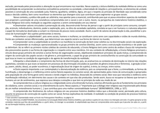 280 Currículo Básico para Escola Pública Municipal
exclusão, permeada pelos preconceitos e alienação na qual encontramo-nos inseridos. Nesse aspecto, a leitura dialética da realidade efetiva-se como uma
possibilidade de compreender os elementos contraditórios presentes na sociedade, a diversidade de relações e, principalmente, os elementos de unidade
possíveis à construção de uma sociedade justa, fraterna, igualitária, solidária, digna, em que o respeito ao princípio de liberdade seja considerado como
busca e decisão coletiva, bem como reconhecer os elementos que divergem e/ou que contribuem para segmentar os grupos sociais.
Nesse contexto, a prática não pode ser arbitrária, mas apontar para o essencial, contribuindo para que se possa vislumbrar aspectos da realidade
que propiciem a promoção de uma convivência comprometida com o social e com o outro. Assim, na perspectiva do materialismo histórico dialético, o
Ensino Religioso terá como mediação os seguintes aspectos a serem contemplados em seu interior:
• Desenvolver valores vinculados à preservação da vida, desconstruindo formas de pensar e agir a partir de princípios como consumo, competi-
ção, acúmulo, individualismo, domínio, poder e exploração, pois, na ótica da sociedade capitalista, constata-se que o ser humano e a natureza adquirem
o papel de mercadorias destinadas a cumprir os interesses de poucos nesta sociedade. Assim, a partir de valores de preservação à vida, possibilitar o pro-
cesso de humanização84
dos sujeitos pertencentes à mesma;
• Reconhecer a subjetividade85
, pois seres sociais, homens e mulheres, se constituem como seres com capacidades e visões de mundo distintas,
frente aos contextos sociais diferenciados, que determinam seu aspecto social e sua forma de intervir no mundo;
• Compreender como a subjetividade se constitui e se manifesta na construção do bem estar coletivo ou na discriminação social e da exploração;
• Compreender as mudanças operacionalizadas no grupo primário de convívio (família), assim como a estruturação econômica e de poder que
as delimitam. Ao se referir ao primeiro núcleo coletivo de convívio do educando, o Ensino Religioso terá como centro de análise a busca do rompimento
dos preconceitos quanto à sua forma de organização e o respeito entre seus membros. Em seu contexto de reflexão/ação, o Ensino Religioso priorizará o
vínculo desse grupo primário de convívio a outras formas de organizações sociais, objetivando estabelecer princípios de ajuda mútua, a compreensão da
origem da construção dos papéis sociais e de gênero e, principalmente, o papel do grupo primário de convívio/família na construção da comunidade na
qual essa se insere na condição de organização e de agente de transformação da realidade;
• Respeitar a diversidade e o rompimento das formas de discriminação, pois, ao analisarmos os contextos de dominação no interior das relações
capitalistas, constata-se que esses se baseiam em processos de discriminação vinculados às questões de gênero (masculino e feminino), à geração (crian-
ça, jovem, adulto, idoso), ao poder econômico, à regionalização (local de origem do sujeito), à etnia, às crenças, entre outros.
• Outro aspecto importante a ser contemplado é a desnaturalização da violência, pois se compreende que a fome, a criminalidade, as formas de
humilhação, o desemprego e a indiferença entre outros fatores expostos no convívio social, são apresentados pelos meios de comunicação e apropriados
pela população de uma forma geral como naturais e tendo origem no indivíduo, dissociado do contexto social, fator esse que naturaliza a violência como
manifestação individual, em detrimento das causas e do contexto em que elas são produzidas. Sendo assim, busca-se recuperar os fatores que tornam o
humano um ser de sentimentos, que expressa seus desejos e emoções e que tem no princípio da razão seu modo de ser.
Se compreendermos a cultura religiosa ou a religiosidade como uma dimensão humana, estamos afirmando que ela se fundamenta nos princípios
de cidadania, como convívio social, e no entendimento do outro. Nesse aspecto, é “importante que o diálogo inter-religioso seja impulsionado pelo desejo
de um melhor entendimento humano [...] que contribua para uma melhor conviviabilidade humana” (BERKENBROCK, 1996, p. 327).
A compreensão dos fenômenos da cultura religiosa em seu processo histórico dialético indica que a dimensão social, permeada pela cultura,
assume no processo de construção do sujeito como ser social, formas explicativas da realidade. A realidade na condição de produto do processo histórico
84
Este conceito é apresentado neste currículo nos Pressupostos Filosóficos, na página 14.
85
Ao nos referirmos à SUBJETIVIDADE, nos ancoramos na Concepção Materialista Histórica Dialética, que analisa o sujeito em seu meio e na interação com este. O sujeito apropria-se das
condições materiais que lhes são possibilitadas e a partir deles, irá interagir na sociedade. A subjetividade aqui deve ser compreendida como aquilo que é peculiar de cada um, a partir
de sua formação histórica, social e cultural.
 