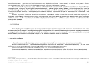281Educação Infantil e Ensino Fundamental (Anos Iniciais)
carrega em si a mudança, e, portanto, novas formas explicativas dessa realidade. Assim sendo, a análise dialética das relações sociais na busca da com-
preensão dos processos sociais e culturais nos possibilita a releitura do fenômeno religioso e suas mudanças.
Nesse contexto, não se pode negar que os indivíduos tenham o direito de professar uma fé, como fenômeno religioso ou não, em diferentes
tradições religiosas, como forma de construírem uma identidade pessoal e coletiva, tendo no respeito pela vida o estabelecimento de uma ordem de
prioridades e de organização da prática do bem comum, por intermédio da transmissão de valores, do desenvolvimento de atitudes, do alargamento
da consciência a respeito de direitos e deveres para consigo e para com os demais, considerando-se, ainda, os deveres para com a humanidade e com
a natureza.
Portanto, os princípios norteadores desse currículo centram-se numa reflexão coletiva, que tem como finalidade contribuir na organização da
disciplina de Ensino Religioso, levando em conta a notória influência exercida pela religião na vida das pessoas, tanto na subjetividade quanto no contexto
social. Assim sendo, o desafio é estabelecer uma identidade pedagógica em consonância com a realidade na qual se inserem os educadores e educandos
da Região Oeste do Paraná.
3 – OBJETIVO GERAL
Como objetivo geral, se estabelece que os educandos/as e educadores/as, envolvidos no processo de ensino dessa disciplina, tenham como ponto
de reflexão o princípio da cidadania e do entendimento do outro, compreendendo que a religião corresponde a um conjunto de formulações e comporta-
mentos que se referem a uma forma de conceber a realidade como objetiva e, ao mesmo tempo, transcendente86
, confrontando o indivíduo e o coletivo,
gerando uma relação de intimidade e participação que, por sua vez, influencia os diversos setores da comunidade.
4 – OBJETIVOS ESPECÍFICOS
• Possibilitar a compreensão das relações homem/ natureza/ conhecimento/fé como processos que compõem o ser em sociedade;
• Analisar a diversidade social e cultural presente nas sociedades como formas de identificação e pertencimento dos sujeitos a um dado grupo
social, compreendendo que, em processos diversos de organização, existem elementos agregadores e comuns;
• Valorizar o ser humano, considerando-se a diferença como lugar de crescimento e aprendizado;
• Compreender que existem diferentes manifestações que exprimem o fenômeno religioso no interior do processo histórico da humanidade.
86
Nesse contexto, transcender remete-nos à ideia daquilo sobre o qual não temos controle quanto ao seu efeito. É nessa ideia que o conteúdo que ensinamos pode contribuir tanto para
manter, quanto para transformar a realidade.
 