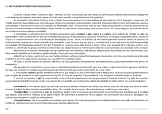 282 Currículo Básico para Escola Pública Municipal
5 – PRESSUPOSTOS TEÓRICO-METODOLÓGICOS
A palavra método (meta – percorrer; ódos - caminho, trilha) é um conceito que nos remete ao caminho que podemos percorrer para chegarmos
a um determinado objetivo. Adotamos, neste currículo, como método, o materialismo histórico dialético.
Na perspectiva materialista histórica, toda produção humana enquadra-se na materialidade de sua existência, isto é, linguagem, imaginário, fé e
religião decorrem das condições por meio das quais os homens organizam a ação produtiva material e influenciam/determinam as formas pelas quais as
comunidades se estruturam na busca de unidade e de identidade social. Ao buscarmos a forma que se tem para percorrer o caminho, estamos indo ao
encontro do encaminhamento metodológico. Nesse sentido, ao pensarmos a metodologia para os anos iniciais, no Ensino Religioso, buscaremos formas
de vincular ensino/aprendizagem/realidade.
A metodologia na disciplina de Ensino Religioso pressupõe o ver, o analisar, o agir, o rever e o celebrar como práticas da reflexão na ação que
possibilitam o rever da realidade em que se encontram educandos/as e educadores/as, buscando romper com a alienação, despertando para consciência
crítica e o comprometimento com a transformação das relações sociais. Assim, no processo de ver-analisar-agir-rever-celebrar, temos um contínuo da
prática humana, que busca o movimento/ação que impulsiona o agir humano, que por sua vez, constituir-se-á numa nova forma de ver/interpretar/agir
na realidade. Tal metodologia, portanto, tem por finalidade, na relação análise-ação: formar o senso crítico; fazer a ligação da fé e da vida; avaliar o cres-
cimento e a caminhada do grupo; incentivar os educandos e as educandas para a intervenção na vida de sua comunidade e da sociedade como um todo.
Retomando a perspectiva metodológica do ver-analisar-agir-rever-celebrar, o ver tem por objetivo partir da realidade da vida, de problemas, con-
flitos, que são sentidos como desafios e pedem solução. Possui, portanto, três etapas:
• Identificar os fatos: a partir do tema a ser tratado, colocam-se fatos de experiências pessoais relacionadas com este, propiciando que a discussão
se efetive a partir das experiências do grupo, nas suas diferentes relações sociais;
• Causas: o grande desafio do método é identificar as causas geradoras dos problemas percebidos/vividos, propondo/estabelecendo formas de
intervenção;
• Consequências: conscientizar o grupo sobre a seriedade do problema em discussão, para que sintam a urgência de se fazer algo para explicitá-lo.
Ser capaz de estabelecer a relação causa/consequências é fundamental para o desenvolvimento do senso crítico.
O pressuposto analisar significa identificar/conhecer o que propicia ou não o bem estar social e depois atuar na busca de ações que transforme o
que o impede de prevalecer na óptica igualitária de mundo. É a hora de perguntar: O que podemos fazer para gerar a transformação ou mudança?
O terceiro pressuposto, o agir, é compreendido como prática de engajamento e de compromisso em busca da mudança. É a ação de responder
aos desafios da realidade proposta no ver, e aos apelos da comunidade apresentado pela análise da realidade. As ações podem ser caracterizadas por:
• Assistência: o valor dessas ações está em fazer com que as pessoas coloquem-se a serviço dos outros; contudo, são ações que visam o enfren-
tamento imediato de determinadas necessidades: fome, frio, moradia, dentre outros, não enfrentando os problemas em sua origem.
• Solidariedade: é semelhante à ação de assistência; porém, inicia um processo que desenvolve o senso crítico, pois possibilita que a realidade
seja avaliada criticamente e refletida. Essas ações também não enfrentam os problemas em sua origem, mas contribuem para alterar as percepções dos
sujeitos que interagem nas ações de solidariedade;
• Transformadora: visa à intervenção no mundo em que vivemos. Por meio dessa proposta de trabalho objetiva-se uma ação transformadora no
sentido de contribuir para que homem/natureza possam conviver dignamente.
 