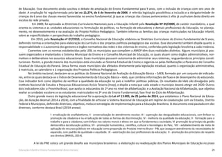 29Educação Infantil e Ensino Fundamental (Anos Iniciais)
de Educação. Esse documento ainda suscitou o debate de ampliação do Ensino Fundamental para 9 anos, com a inclusão de crianças com seis anos de
idade. A ampliação foi regulamentada pela Lei no 11.274, de 6 de fevereiro de 2006. A referida legislação possibilitou a inclusão e a obrigatoriedade de
crianças de 6 anos das classes menos favorecidas no ensino fundamental, já que as crianças das classes pertencentes à elite já usufruíam deste direito em
escolas da rede privada.
Em 2009, foi aprovada as Diretrizes Curriculares Nacionais para a Educação Infantil pela Resolução Nº 05/2009, de caráter mandatório, a qual
orienta os sistemas e as unidades educacionais na formulação de políticas, na formação de educadores e demais profissionais da Educação, no planeja-
mento, no desenvolvimento e na avaliação do Projeto Político-Pedagógico. Também informa as famílias das crianças matriculadas na Educação Infantil,
sobre as especificidades e perspectivas do trabalho pedagógico.
Em 2010, pela Resolução nº 07/2010, o Conselho Nacional de Educação elaborou as Diretrizes Curriculares do Ensino Fundamental de 9 anos,
definindo normas e orientações para elaboração do currículo e dos projetos políticos-pedagógicos das escolas. Esse documento também dispõe quanto à
responsabilidade e à autonomia dos gestores e órgãos normativos das redes e dos sistemas de ensino, conferidas pela legislação brasileira a cada instância.
Coerentes com as normas estabelecidas pelo LDB, os municípios que compõem a AMOP têm duas realidades distintas. Alguns municípios já pos-
suem organizados e implantados o Sistema Municipal de Ensino e o Conselho Municipal de Educação, os quais atuam como órgãos administrativos, nor-
mativos e deliberativos nos assuntos educacionais. Esses municípios possuem autonomia de administrar seus sistemas, resguardando os princípios consti-
tucionais. Porém, a grande maioria dos municípios está vinculada ao Sistema Estadual de Ensino e organiza-se pelas Deliberações e Pareceres do Conselho
Estadual de Educação do Paraná. Dessa forma, esses municípios são afetados diretamente pela legislação estadual, quanto à organização administrativa,
à matrícula, ao calendário e à organização dos Projetos Políticos Pedagógicos.
No âmbito nacional, destacam-se as políticas do Sistema Nacional de Avaliação da Educação Básica – SAEB, formado por um conjunto de indicado-
res, entre os quais destaca-se o Índice de Desenvolvimento da Educação Básica – Ideb, que combina informações de fluxo e de desempenho do educando.
Esse indicador tem como objetivo de verificar a qualidade da educação no país e redefinir políticas públicas. Os resultados do Ideb são divulgados pelo
Instituto Nacional de Estudos e Pesquisas Educacionais Anísio Teixeira (Inep), e dispõe a nota que cada estado e município deverá atingir até 2020. Outros
dois indicadores são: a Provinha Brasil, que avalia os educandos do 2ª ano no nível de alfabetização; e a Avaliação Nacional da Alfabetização, que objetiva
avaliar as unidades escolares e os estudantes matriculados no 3º ano do Ensino Fundamental, fase final do Ciclo de Alfabetização.
Outro grande marco da legislação educacional foi a aprovação da Lei nº 13.005, de 25 junho de 2014, que estabelece o Plano Nacional de Educa-
ção, de duração decenal (2014 a 2024), com a finalidade de articular o Sistema Nacional de Educação em regime de colaboração com os Estados, Distrito
Federal e Municípios, definindo diretrizes, objetivos, metas e estratégias de implementação para a Educação Brasileira. O documento está pautado em dez
diretrizes, conforme destaca Brasil (2014-anexo):
I- erradicação do analfabetismo; II - universalização do atendimento escolar; III - superação das desigualdades educacionais, com ênfase na
promoção da cidadania e na erradicação de todas as formas de discriminação; IV - melhoria da qualidade da educação; V - formação para o
trabalho e para a cidadania, com ênfase nos valores morais e éticos em que se fundamenta a sociedade; VI promoção do princípio da gestão
democrática da educação pública; VII - promoção humanística, científica, cultural e tecnológica do País; VIII - estabelecimento de meta de
aplicação de recursos públicos em educação como proporção do Produto Interno Bruto - PIB, que assegure atendimento às necessidades de
expansão, com padrão de qualidade e equidade; IX - valorização dos (as) profissionais da educação; X - promoção dos princípios do respeito
aos direitos (BRASIL, 2014).
A lei do PNE coloca um grande desafio aos municípios brasileiros: a elaboração ou readequação dos Planos Municipais de Educação no prazo
 