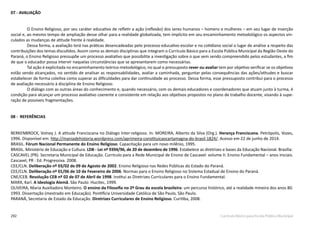 292 Currículo Básico para Escola Pública Municipal
07 - AVALIAÇÃO
O Ensino Religioso, por seu caráter educativo de refletir a ação (reflexão) dos seres humanos – homens e mulheres – em seu lugar de inserção
social e, ao mesmo tempo de ampliação desse olhar para a realidade globalizada, tem implícito em seu encaminhamento metodológico os aspectos vin-
culados as mudanças de atitude frente à realidade.
Dessa forma, a avaliação terá nas práticas desencadeadas pelo processo educativo escolar e no cotidiano social o lugar de análise a respeito das
contribuições dos temas discutidos. Assim como as demais disciplinas que integram o Currículo Básico para a Escola Pública Municipal da Região Oeste do
Paraná, o Ensino Religioso pressupõe um processo avaliativo que possibilite a investigação sobre o que vem sendo compreendido pelos estudantes, a fim
de que o educador possa intervir naquelas circunstâncias que se apresentarem como necessárias.
Tal ação é explicitada no encaminhamento teórico-metodológico, no qual o pressuposto rever ou avaliar tem por objetivo verificar se os objetivos
estão sendo alcançados, no sentido de analisar as responsabilidades, avaliar a caminhada, perguntar pelas consequências das ações/atitudes e buscar
estabelecer de forma coletiva como superar as dificuldades para dar continuidade ao processo. Dessa forma, esse pressuposto contribui para o processo
de avaliação necessário à disciplina de Ensino Religioso.
O diálogo com as outras áreas do conhecimento e, quando necessário, com os demais educadores e coordenadores que atuam junto à turma, é
condição para alcançar um processo avaliativo coerente e consistente em relação aos objetivos propostos no plano de trabalho docente, visando à supe-
ração de possíveis fragmentações.
08 - REFERÊNCIAS
BERKENBROCK, Volney J. A atitude Franciscana no Diálogo Inter-religioso. In: MOREIRA, Alberto da Silva (Org.). Herança Franciscana. Petrópolis, Vozes,
1996. Disponível em: http://maniadehistoria.wordpress.com/aprimeira-constituicaocartamagna-do-brasil-1824/. Acesso em 22 de junho de 2014.	
BRASIL. Fórum Nacional Permanente do Ensino Religioso. Capacitação para um novo milênio, 1995.
BRASIL. Ministério de Educação e Cultura. LDB - Lei nº 9394/96, de 20 de dezembro de 1996. Estabelece as diretrizes e bases da Educação Nacional. Brasília:
CASCAVEL (PR). Secretaria Municipal de Educação. Currículo para a Rede Municipal de Ensino de Cascavel: volume II: Ensino Fundamental – anos iniciais.
Cascavel, PR : Ed. Progressiva. 2008.
CEE/CLN. Deliberação nº 03/02 de 09 de Agosto de 2002. Ensino Religioso nas Redes Públicas do Estado do Paraná.
CEE/CLN. Deliberação nº 01/06 de 10 de Fevereiro de 2006. Normas para o Ensino Religioso no Sistema Estadual de Ensino do Paraná.
CNE/CEB. Resolução CEB nº 02 de 07 de Abril de 1998. Institui as Diretrizes Curriculares para o Ensino Fundamental.
MARX, Karl. A Ideologia Alemã. São Paulo: Hucitec, 1999.
OLIVEIRA, Maria Auxiliadora Monteiro. O ensino da Filosofia no 2º Grau da escola brasileira: um percurso histórico, até a realidade mineira dos anos 80.
1993. Dissertação (mestrado em Educação). Pontifícia Universidade Católica de São Paulo, São Paulo.
PARANÁ, Secretaria de Estado da Educação. Diretrizes Curriculares de Ensino Religioso. Curitiba, 2008.
 