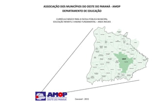 3Educação Infantil e Ensino Fundamental (Anos Iniciais)
ASSOCIAÇÃO DOS MUNICÍPIOS DO OESTE DO PARANÁ - AMOP
DEPARTAMENTO DE EDUCAÇÃO
CURRÍCULO BÁSICO PARA A ESCOLA PÚBLICA MUNICIPAL
EDUCAÇÃO INFANTIL E ENSINO FUNDAMENTAL – ANOS INICIAIS
						
Cascavel - 2015
 