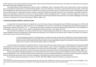 34 Currículo Básico para Escola Pública Municipal
do AEE, segundo os documentos do Ministério da Educação – MEC, do Sistema Estadual de Ensino do Paraná e das práticas em andamento nas Secretarias
Municipais de Educação da Região Oeste do Paraná.
	 A Educação Especial Inclusiva perpassa por todos os níveis e modalidades, desde “a educação infantil, onde se desenvolvem as bases necessárias
para a construção do conhecimento e seu desenvolvimento global”; no Ensino Fundamental, “para apoiar o desenvolvimento dos educandos, constituindo
oferta obrigatória dos sistemas de ensino e deve ser realizado no turno inverso ao da classe comum, na própria escola ou centro especializado que realize
esse serviço educacional”; na Educação de Jovens e adultos, na Educação Profissional, Educação Superior em que “possibilitam a ampliação de oportuni-
dades de escolarização, formação para a inserção no mundo do trabalho e efetiva participação social”; e também na educação indígena, do campo e qui-
lombola que “deve assegurar que os recursos, serviços e atendimento educacional especializado estejam presentes nos projetos pedagógicos construídos
com base nas diferenças socioculturais desses grupos” (BRASIL, 2008, p. 14).
1 CONTEXTUALIZAÇÃO HISTÓRICA E ASPECTOS LEGAIS
A atual política de Educação Especial é estabelecida na Lei de Diretrizes e Bases da Educação Nacional 9.394/96, alterada pela Lei 12.796 de 04
de abril de 2013, que modificou os artigos referentes a essa modalidade no Art. 4º inciso III, garantindo a obrigatoriedade do Atendimento Educacional
Especializado, conforme Brasil (2013, p. 1), “ [...] gratuito aos educandos com deficiência, transtornos globais do desenvolvimento e altas habilidades ou
superdotação, transversal a todos os níveis, etapas e modalidades, preferencialmente na rede regular de ensino”
	 Essa mudança foi resultado de um processo histórico de lutas e embates políticos que estiveram em discussão nos bastidores educacionais e no
sistema legislativo nacional, principalmente no Plano Nacional de Educação, Lei Nº 13.005 de 25 de junho de 2014, na Meta 4, que refere-se à universali-
zação. Nesse sentido, Conforme Brasil (2014,p.8)
[...] para a população de 4 (quatro) a 17 (dezessete) anos, o atendimento escolar aos educandos com deficiência, transtornos globais do desen-
volvimento e altas habilidades ou superdotação, preferencialmente na rede regular de ensino, garantindo o atendimento educacional especia-
lizado em salas de recursos multifuncionais, classes, escolas ou serviços especializados, públicos ou comunitários, nas formas complementar e
suplementar, em escolas ou serviços especializados, públicos ou conveniados.
	 O principal ponto de discussão foi a questão do AEE em serviços conveniados das escolas especiais, pois na Política Nacional de Educação de 2008
é destacado que, a partir do movimento mundial pela inclusão, as ações políticas, sociais, culturais e pedagógicas devem defender o direito de “todos os
educandos de estarem juntos, aprendendo e participando, sem nenhum tipo de discriminação”, e, portanto, esses serviços deveriam ser repensados, o
que implicaria “uma mudança estrutural e cultural da escola para que todos os educandos tenham suas especificidades atendidas” (BRASIL, 2008, p. 5).
	 Sendo preconizado às entidades filantrópicas, que antes atendiam de forma exclusiva os educandos com deficiência, tornarem-se Centros de Aten-
dimento Especializado – CAE12
, firmando convênio, junto aos sistemas de ensino para o atendimento destes no contraturno escolar, realizando e mediando,
junto aos profissionais das escolas comuns de ensino estratégias na eliminação das barreiras impostas à inclusão educacional.
	 Esse embate é pautado principalmente no item 4.1 do PNE -2014-2024- (BRASIL, 2014,p.8), referentes aos aspectos financeiros:
12
CAE – Os Centros de Atendimento Educacional Especializado segundo a Nota Técnica do MEC nº055/2013 é um espaço que reúne serviços de apoio de natureza pedagógica e clínica,
desenvolvido por profissionais habilitados para o atendimento às necessidades específicas dos educandos público-alvo da Educação Especial.
 