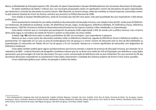 38 Currículo Básico para Escola Pública Municipal
Básica na Modalidade da Educação Especial, CAE, Educador de Apoio Especializado e Equipes Multidisciplinares das Secretarias Municipais de Educação.
	 Os dados estatísticos da tabela 1 indicam que, nos municípios pesquisados existe um significativo número de educadores de apoio especializado,
que demonstra a inclusão de educandos no ensino comum. Não Obstante, ao mesmo tempo, ainda são mantidas as Classes Especiais, autorizadas somen-
te pelo Sistema Estadual de Ensino do Paraná, contrário aos preceitos na Política Nacional de 2008.
	 Com relação às Equipes Multidisciplinares, ainda há município que não têm esse apoio, visto pela quantidade dos que responderam a falta desses
profissionais.
	 Outro levantamento realizado foi com dados estatísticos dos educandos da Educação Inclusiva, com relação à área do AEE, sendo essas DI (Deficiên-
cia Intelectual), DA (Deficiência Auditiva), Surdez, DV (Deficiência Visual), Cegos, Surdocegueira, Deficiência Múltipla, DF (Deficiência Física), Deficiência
Neuromotora, TGD/TEA (Transtorno Global do Desenvolvimento/Transtornos do Espectro Autista) e Altas Habilidades ou Superdotação.
	 Esses dados mostram que os municípios que participaram da pesquisa estão organizando o AEE de acordo com a política nacional, mas a maioria
deles ainda segue as normativas do estado do Paraná e avaliam os educandos nas áreas citadas.
	 A tabela 2 (p. 40) informará sobre os dados quantitativos do AEE nos municípios17
que responderam à pesquisa.
	 Observa-se que a maior parte dos educandos avaliados estão na Deficiência Intelectual, seguida da Deficiência Visual e Deficiência Auditiva, res-
pectivamente. Foi registrado um (1) caso na área da Surdocegueira (Foz do Iguaçu) e o menor número de educando está na área da Alta Habilidade ou
Superdotação (11 educandos em Toledo, 06 em Foz do Iguaçu e 01 em Cascavel). Destaca-se o número significativo de educandos com diagnóstico de
Deficiência Intelectual.
	 Esses dados também podem gerar alguns questionamentos para futuros estudos a respeito do processo de Educação Inclusiva, por exemplo: Se os
indicativos de IBGE – Instituto Brasileiro de Geografia e Estatística indicam que há, no Brasil uma média de 15% da População com deficiência, esses dados
apresentam qual porcentagem do total de educandos? Por que a maior concentração de deficiência está na área Intelectiva? Por que somente 61,5% das
Secretarias Municipais responderam ao questionário? Estes dados representam a realidade dos Sistemas próprios de Ensino? Entre outras questões.
	 Foram elaborados gráficos para melhor visualização e análise dos dados.
17
Assis Chateaubriand, Braganey, Boa Vista da Aparecida, Capitão Leônidas Marques, Cascavel, Céu Azul, Corbélia, Entre Rios do Oeste, Formosa do Oeste, Foz do Iguaçu, Guaíra,
Guaraniaçu, Ibema, Lindoeste, Marechal Cândido Rondon, Matelândia, Maripá, Medianeira, Mercedes, Missal, Nova aurora, Ouro Verde do Oeste, Palotina, Ramilândia, Santa Helena,
Santa Tereza, Santa Teresinha de Itaipu, São Miguel do Iguaçu, São Pedro do Iguaçu, Terra Roxa, Toledo, Tupãssi.
 