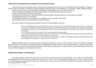 41Educação Infantil e Ensino Fundamental (Anos Iniciais)
2 OBJETIVOS DA EDUCAÇÃO ESPECIAL NA PERSPECTIVA DA EDUCAÇÃO INCLUSIVA
A atual Política Nacional de Educação Especial na Perspectiva da Educação Inclusiva orienta que o principal objetivo dessa modalidade é “assegurar a
inclusão escolar de educandos com deficiência, transtornos globais do desenvolvimento e altas habilidades ou superdotação”, (BRASIL, 2008) para garantir:
	 a) Acesso ao ensino comum, com participação, aprendizagem e continuidade nos níveis mais elevados do ensino;
	 b) Transversalidade da modalidade de educação especial desde a educação infantil até a educação superior;
	 c) Oferta do Atendimento Educacional Especializado;
	 d) Formação de educadores para o Atendimento Educacional Especializado e demais profissionais da educação para a inclusão.
	 e) Participação da família e da comunidade;
	 f) Acessibilidade arquitetônica, nos transportes, nos mobiliários, nas comunicações e informação;
	 g) Articulação intersetorial na implementação das políticas públicas.
	 Nesse item, ressalta-se o que preconiza o Decreto nº 7.611, DE 17/11/2011(BRASIL, 2011,p.3):
Art. 5º A União prestará apoio técnico e financeiro aos sistemas públicos de ensino dos Estados, Municípios e Distrito Federal, e a instituições
comunitárias, confessionais ou filantrópicas sem fins lucrativos, com a finalidade de ampliar a oferta do atendimento educacional especializado
aos estudantes com deficiência, transtornos globais do desenvolvimento e altas habilidades ou superdotação, matriculados na rede pública de
ensino regular.
[…] § 2º O apoio técnico e financeiro de que trata o caput contemplará as seguintes ações:
[…] III- formação continuada de educadores, inclusive para o desenvolvimento da educação bilíngue para estudantes surdos ou com deficiência
auditiva e do ensino do Braile para estudantes cegos ou com baixa visão;
IV-formação de gestores, educadores e demais profissionais da escola para a educação na perspectiva da educação inclusiva, particularmente
na aprendizagem, na participação e na criação de vínculos interpessoais.
	 Segundo a política nacional, os educadores devem ter formação específica para atuarem no AEE com vistas a atender aos objetivos da Educação
Especial Inclusiva. Os cursos devem ser realizados, para fins de habilitação em Educação Especial, em nível de especializações, e, para fins de aperfeiçoa-
mento nos projetos e programas de formação continuada, para melhor atender aos educandos. E as ações relativas a essa formação devem ser partes dos
Projetos Políticos Pedagógicos das instituições educacionais.
	
3 PRESSUPOSTOS TEÓRICO – METODOLÓGICOS
Os estudos de Vigotski acerca da Educação Especial se encontram na coletânea Fundamentos da Defectologia - Tomo V (1997). Para Vigotski (1997),
a Defectologia devia ter como um dos seus objetivos dar base à escola no que se refere à compreensão das deficiências e como lidar com elas, pautada
em uma perspectiva de compreensão de escola social ou educação social, na qual a criança com deficiência é educada a não se adaptar à deficiência, mas
sim superá-la (ROSSETTO, 2009).
 