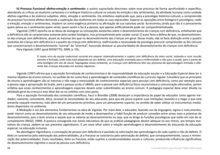 44 Currículo Básico para Escola Pública Municipal
h) Processo Funcional afetivo-emoção e sentimento: a autora supracitada descreveu sobre esse processo de forma aprofundada e específica,
abordando as críticas ao dualismo cartesiano e o enfoque histórico-cultural no estudo da emoção e dos sentimentos, da atividade humana como unidade
afetivo-cognitiva e da vivência subjetiva: afeto, emoção e sentimento. Ela sintetizou explicando que, para a psicologia histórico-cultural, a compreensão
do processo funcional afetivo demanda a superação dos dualismos em todas as suas expressões. Superar as oposições entre biológico e psicológico, razão
e emoção, emoção e sentimentos, impõem-se como exigência primeira na afirmação de sua natureza social. Acrescentou ainda que não é o pensamento
quem pensa ou o sentimento quem sente, quem assim o faz é a pessoa, que apenas artificialmente pode ser compartimentalizada.
Vigostski (1997) opunha-se às ideias de biologizar as concepções existentes sobre o desenvolvimento de crianças com deficiência, enfatizando que
a deficiência não se caracterizava somente pelo caráter biológico, mas principalmente pelo caráter social. O autor fazia a defesa de que, no desenvolvimen-
to das crianças com deficiência, atuam as mesmas leis que no desenvolvimento das crianças em geral. Desse modo, não se fazia distinção entre o quadro
evolutivo de criança sem deficiência e o quadro da criança com deficiência, reafirmando a necessidade da psicologia procurar compreender as leis comuns
que caracterizariam o desenvolvimento “normal” do “anormal”, buscando destacar as peculiaridades do desenvolvimento de crianças com deficiência.
Para Vigotski (1997 apud ROSSETTO, 2009, p. 53),
O maior erro da escola tradicional consiste em separar sistematicamente o sujeito com deficiência do meio social, isolando-o num mundo
estreito e fechado, onde tudo está adaptado ao seu defeito, uma educação orientada para a enfermidade e não para a saúde, para o ponto de
vista biológico em vez de social. Segregadas nesse ambiente, as crianças com deficiência têm seu processo de aprendizagem limitado e dife-
rente das crianças educadas em escolas regulares.
Vigotski (1997) afirma que a aquisição formalizada de conhecimentos é de responsabilidade da educação escolar e a Educação Especial deve ter o
mesmo objetivo do ensino comum, no sentido de ter como foco a aprendizagem de conteúdos científicos do currículo regular. Considera que os princípios
de ensino e aprendizagem são os mesmos e não nega a necessidade de conhecimentos especiais para pessoas com deficiência, como por exemplo para
a pessoa cega a apropriação do braile, para a pessoa surda a LIBRAS, para a pessoa com deficiência física neuromotora a comunicação alternativa, porém
enfatiza que esses conhecimentos e aprendizagens especiais devem estar subordinados ao ensino comum. A pedagogia especial deve estar diluída na
atividade geral da criança e esta deve dar-se no coletivo com seus pares.
Para a aquisição formalizada dos conteúdos científicos, Facci e Brandão (2008) destacam a importância do papel do educador como agente me-
diador, coerente, consistente, ético, sensível às necessidades de seu educando, para que ele possa superar suas limitações, levando-o a negar o que está
presente naquele momento, indo além de um pensamento primitivo, para um pensamento superior, no sentido de saber utilizar os instrumentos media-
dores disponíveis no ambiente.
A Mediação é um dos elementos fundamentais na obra de Vigotski. Por meio dela, o educador, fazendo uso da linguagem, signos e instrumentos,
pode intervir junto ao desenvolvimento de seu educando de modo a desempenhar a hábil função de produzir conexões entre zonas reais e próximas do
desenvolvimento, pois o bom ensino é aquele que se adianta ao desenvolvimento ou seja, que se dirige às funções psicológicas que estão em vias de se
completarem (REGO, 1999). A postura consagrada nos meios educativos de que as práticas pedagógicas devem adequar-se aos ritmos, aos tempos evo-
lutivos da criança, opõem-se aos preceitos vigotskianos. É um novo olhar sobre a relação aprendizagem e desenvolvimento do educando da educação
especial, na educação inclusiva.
Na abordagem Vigotskiana, a concepção de pessoa com deficiência é pautada na valorização das aprendizagens de cada sujeito e não do defeito. O
êxito se caracteriza pela valorização das potencialidades, já o fracasso se caracteriza pela valorização do defeito, que consequentemente, causa a minimi-
zação das potencialidades. Esses resultados, êxito ou fracasso, estão sujeitos a condicionalidades sociais e culturais, produzindo influências significativas
do desenvolvimento cognitivo e social da pessoa com deficiência.	
 