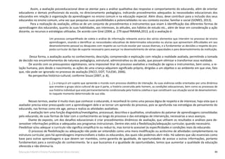 49Educação Infantil e Ensino Fundamental (Anos Iniciais)
Assim, a avaliação psicoeducacional deve-se atentar para a análise qualitativa das respostas e comportamento do educando, além de orientar
educadores e demais profissionais da escola, no direcionamento pedagógico, indicando procedimentos adequados às necessidades educacionais dos
educandos em relação à organização da aprendizagem no ensino comum e na educação especial. Além disso, deve contribuir para a inclusão dos seus
educandos no ensino comum, uma vez que pesquisas suas possibilidades e potencialidades no seu contexto escolar, familiar e social (GOMES, 2013).
Para a realização da avaliação, utiliza-se de um conjunto de procedimentos e instrumentos que visam à identificação das diferentes formas de
aprendizagem dos educandos, quanto às suas habilidades, aos interesses, às atitudes, aos hábitos de estudo etc., além de levar em consideração a ação
docente, os recursos e estratégias utilizadas. De acordo com Giné (2004, p. 279 apud PARANÁ,2013, p.6) a avaliação é:
Um processo compartilhado de coleta e análise de informação relevante acerca dos vários elementos que intervém no processo de ensino
aprendizagem, visando a identificar as necessidades educativas de determinados educandos ou alunas que apresentem dificuldades em seu
desenvolvimento pessoal ou desajustes com respeito ao currículo escolar por causas diversas, e a fundamentar as decisões a respeito da pro-
posta curricular do tipo de suporte necessário para avançar no desenvolvimento de várias capacidades e para desenvolvimento da instituição.
	 Dessa forma, a avaliação auxilia no conhecimento, descrição, compreensão e explicação com relação a realidade avaliada, permitindo a tomada
de decisão nos encaminhamentos de natureza pedagógica, estrutural, administrativa ou de saúde, que possam otimizar e transformar essa realidade.
	 De acordo com os pressupostos vigotskianos, seria impossível tirar do processo avaliativo a mediação de signos e instrumentos, bem como, a re-
lação humana, pois desde o nascimento, as ações de uma criança adquirem significado próprio, dirigidas a um objetivo e ao ambiente em que vive, fato
que, não pode ser ignorado no processo de avaliação (FACCI; EIDT; TULESKI, 2006).
Na perspectiva histórico-cultural, conforme Souza (2007, p. 8),
[...] a criança é um sujeito que apreende o mundo num processo dialético de interação. As suas vivências estão orientadas por uma dinâmica
que envolve o grupo sócio-cultural de que é parte, a história construída pelo homem, as condições educacionais, bem como os processos de
sua história individual que está permanentemente condicionada pela história coletiva e que constituem sua situação social de desenvolvimen-
to naquele momento determinado de sua vida.
Nesses termos, avaliar é muito mais que conhecer o educando, é reconhecê-lo como uma pessoa digna de respeito e de interesse, haja vista que o
avaliador precisa estar preocupado com a aprendizagem dele e se tornar um aprendiz do processo, pois se aprofunda nas estratégias de pensamento do
educando, nas formas como ele age, pensa e realiza as atividades avaliativas.
A avaliação tem uma função diagnóstica/investigativa, processual, descritiva e qualitativa, sinalizadora do patamar de aprendizagens consolidadas
pelo educando, de suas formas de lidar com o conhecimento ao longo do processo e das estratégias de intervenção, necessárias a seus avanços.
Diante do exposto, um dos desafios educacionais é criar procedimentos dinâmicos de avaliação, que utilizem os resultados e análises para de-
senvolver informações práticas e adequadas aos programas instrucionais. Dentre eles está a flexibilização/adequação curricular, quando necessário. 	
Flexibilizar e/ou adequar o currículo não significa simplificá-lo ou reduzi-lo, mas torná-lo acessível às especificidades e condições reais do educando.
	 O processo de flexibilização ou adequação não pode ser entendido como uma mera modificação ou acréscimo de atividades complementares na
estrutura curricular, pois há aprendizagens imprescindíveis a todos os educandos, das quais não podemos abrir mão. Há saberes que são essenciais como
base para outras aprendizagens e que devem ser mantidos, como garantia de igualdade, de oportunidades de acesso a outras informações, portanto
fundamentais para a construção do conhecimento. Se o que buscamos é a igualdade de oportunidades, temos que aumentar a qualidade da educação
oferecida e não diminuí-la.
 