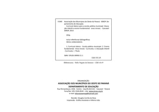 5Educação Infantil e Ensino Fundamental (Anos Iniciais)
ORGANIZAÇÃO:
ASSOCIAÇÃO DOS MUNICÍPIOS DO OESTE DO PARANÁ
DEPARTAMENTO DE EDUCAÇÃO
Rua Pernambuco, 1936 - Centro - Cep 85.810-021 - Cascavel - Paraná
Fone/fax: (45) 3326.8544 – site: www.amop.org.br
e-mail: educacaoamop@hotmail.com
Revisão: Douglas Corrêa da Rosa
Impressão: Gráfica Assoeste e Editora Ltda.
Bibliotecária - Hebe Negrão de Jimenez - CRB 101/9
A 849	 Associação dos Municípios do Oeste do Paraná - AMOP. De-
partamento de Educação.
		 Currículo básico para a escola pública municipal: Educa-
ção infantil e ensino fundamental - anos iniciais. - Cascavel:
AMOP, 2014
		 293p
		 Inclui referências bibliográficas
		 Vários colaboradores
		 1. Currículo básico - Escola pública municipal. 2. Ensino
fundamental - Anos iniciais - Currículos. 3. Educação infantil
- Currículos. I. Título.
	 ISBN: 978.85.99994.51-1
						 CDD 372.19
 