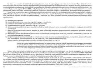 50 Currículo Básico para Escola Pública Municipal
Para casos que necessitem de flexibilização e/ou adaptação curricular, ou de organização geral do ensino, recomenda-se um Plano de Atendimento In-
dividualizado para cada educando, elaborado pelos educadores, pela equipe pedagógica da escola em parceria com a Secretaria Municipal de Educação. Nesse
sentido, a avaliação psicoeducacional do educando de Educação Especial, deve garantir adequações curriculares como estratégias do cotidiano da escola e das
necessidades do mesmo. Segundo Oliveira (2008, p. 140), “Adequações Curriculares são respostas educativas que devem ser dadas pelo sistema educacional
para favorecer todos os educandos, possibilitando o acesso ao currículo, sua participação integral e o atendimento às necessidades educacionais especiais”
	 Dessa forma, compreende-se que a avaliação psicoeducacional no contexto escolar, tem função diagnóstica/investigativa, qualitativa e indicadora
da flexibilização curricular, uma vez que essa fornece informações importantes a respeito das hipóteses ou conhecimentos construídos pelo educando, os
quais precisam ser ampliados por meio de uma ação mediada e intencional, para tanto, ao avaliar o educando da Educação Especial considera-se alguns
aspectos, como:
a)	 Acuidade visual e auditiva;
b)	 Áreas do Desenvolvimento: psicomotor, cognitivo linguagem e socioafetivo;
c)	 Estratégias, ritmo e estilo de aprendizagem utilizado pelo educando;
d)	 Contexto sociocultural em que se encontra inserido o educando;
e)	 Conhecimentos tácitos (prévios) que o educando manifesta na sala de aula, assim como necessidades individuais, em relação aos conteúdos de
aprendizagem;
f)	 Áreas do Conhecimento (leitura, escrita, produção de texto, interpretação, oralidade, conceitos/conteúdos matemáticos (grandezas, raciocínio
lógico e cálculos).
g)	 Metodologia utilizada pelo educador do ensino comum nas intervenções pedagógicas em sala de aula (observar o planejamento e a aplicação das
ações didático-pedagógicas utilizadas);
h)	 Complementação do processo de avaliação no contexto com pareceres de outras especialidades (psicologia, neuropediatra, psiquiatra, fonoaudió-
loga, oftalmologista, otorrinolaringologista, etc.) de acordo com a área da Educação Especial Inclusiva.
	 Segundo a política da Educação Especial Inclusiva do Estado do Paraná (SEED, 2013, p. 57),
Esta fase do processo da avaliação psicoeducacional no contexto escolar só deve ser indicada pela equipe técnico-pedagógica da escola após
um período efetivo de trabalho com as intervenções sugeridas pela avaliação pedagógica da escola e a persistência das dificuldades escolares
do educando. Nesse sentido, primeiramente deverá ser realizada uma análise da situação do educando dentro do espaço escolar em que tanto
as causas de caráter pedagógico quanto a relação com a família tenham sido esgotadas.
	 Destaca-se que essa complementação deve considerar principalmente os procedimentos de apoio e os recursos pedagógicos de ensino para a
promoção da aprendizagem dos educandos. E não deverá ser condição para o acesso à matrícula no AEE, seguindo as orientações da NOTA TÉCNICA Nº
04/2014/MEC/SECADI/ DPEE, de 23 de janeiro de 2014, que orienta os Sistemas de Ensino quanto a documentos comprobatórios de educandos com de-
ficiência, transtornos globais do desenvolvimento e altas habilidades ou superdotação no Censo Escolar.
	 Nesse sentido, a avaliação psicoeducacional precisa ir além da avaliação do educando, de seus conhecimentos e potencialidades como decorren-
tes de fatores orgânicos de desenvolvimento e maturação, precisa ser também uma avaliação da escola e de suas metodologias, dos conteúdos que essa
oferece aos educandos, bem como da qualidade das mediações. Em suma, constitui-se numa avaliação que extrapola o âmbito psicoeducacional para o
âmbito sócioeducacional, ao considerar a escola e a sociedade onde a criança está inserida, sendo menos excludente e seletiva e mais dinâmica, desen-
volvimentista e revolucionária, como proposta realizada por Vigotski e seus continuadores (FACCI; EIDT; TULESKI, 2006).
 