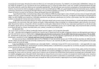 57Educação Infantil e Ensino Fundamental (Anos Iniciais)
essa etapa da escolarização, oferecida em Jardins de Infância ou em instituições permanentes. A Lei 5692/71, em substituição à LDB 4024/61, indicava, em
seu Artigo 19, parágrafo 2º, que “Os sistemas de ensino velarão para que as crianças de idade inferior a sete anos recebam convenientemente educação
em escolas maternais, jardins de infância ou em instituições equivalentes”, mas não afirmava como ocorreria a ampliação e a fiscalização desses estabele-
cimentos. No processo de redemocratização, os debates em torno da Constituição de 1988, com a participação de diversos movimentos sociais, entre eles
o feminista, favoreceram a conquista da Educação Infantil como um direito da família e da criança. Os mesmos direitos são garantidos na Constituição do
Estado do Paraná e na atual Lei de Diretrizes e Bases da Educação Nacional, LDB 9394/96.
Especificamente sobre a Lei de Diretrizes e Bases, Faria e Palhares (1999) discutiram alguns rumos e desafios que essa nova Lei trouxe à Educação
Infantil, entre eles, a própria expressão “educação infantil”, que foi adotada recentemente em nosso país, consagrada nas disposições da Constituição de
1988 e na LDB 9.394/96, para caracterizar instituições educacionais que oferecem atendimento em creches e pré-escolas e que têm como finalidade o
cuidado e a educação de crianças entre zero e seis anos.
A legislação educacional atual avançou ao colocar a Educação Infantil como primeira etapa da Educação Básica, constituindo direito inalienável da
criança desde o seu nascimento, fator que imputou ao Estado a responsabilidade e dever de atender, em complementação à ação da família e da comuni-
dade. Dessa forma, todas as crianças têm o direito à assistência e à educação, independente do fato de seus responsáveis participarem ou não do mercado
de trabalho. Aquilo que era uma reivindicação sobre os direitos da mulher trabalhadora passou a ser no âmbito legal, uma conquista de todas as famílias
e um direito de todas as crianças nessa faixa-etária, sem, todavia, consolidar-se no âmbito real.
	 Na legislação atual,
Art. 1º Os incisos I e VII do art. 208 da Constituição Federal, passam a vigorar com as seguintes alterações:
“Art. 208. I - educação básica obrigatória e gratuita dos 4 (quatro) aos 17 (dezessete) anos de idade, assegurada inclusive sua oferta gratuita para todos os
que a ela não tiveram acesso na idade própria; (Redação dada pela Emenda Constitucional nº 59, de 2009) (Vide Emenda Constitucional nº 59, de 2009).
VII - atendimento ao educando, em todas as etapas da educação básica, por meio de programas suplementares de material didático escolar, transporte,
alimentação e assistência à saúde. (Redação dada pela Emenda Constitucional nº 59, de 2009)
As novas normas foram estabelecidas pela Lei nº 12.796/2013. O novo documento ajusta a Lei nº 9.394, de 20 de dezembro de 1996 (Lei de Di-
retrizes e Bases da Educação Nacional) à Emenda Constitucional nº 59, de 11 de novembro de 2009, que torna obrigatória a oferta gratuita de educação
básica a partir dos 4 anos de idade.
A Lei nº 12.796/2013 também estabelece que a educação infantil — contempla crianças de 4 e 5 anos na pré-escola — será organizada com carga
horária mínima anual de 800 horas, distribuída por no mínimo 200 dias letivos. O atendimento à criança deve ser, no mínimo, de quatro horas diárias para
o turno parcial e de sete para a jornada integral.
	 Diante do exposto e entendendo que a escola não pode ser considerada como redentora, mas que, ao mesmo tempo, pode contribuir de maneira
efetiva para a transformação da sociedade, este currículo defende uma proposta pedagógica que favoreça o desenvolvimento infantil, partindo de uma
concepção de criança como ser concreto, sujeito social e histórico, que se apropria do conhecimento historicamente acumulado pela humanidade. Assim,
um trabalho pedagógico para a Educação Infantil, direcionado às crianças de zero a cinco anos e inserido num projeto de transformação social, necessitou
incorporar as contribuições teórico-práticas das diversas ciências e áreas que auxiliam os educadores a compreender a criança no contexto atual e, conse-
quentemente, que forneça a eles clareza sobre qual concepção de infância está norteando a organização do seu trabalho pedagógico.
 