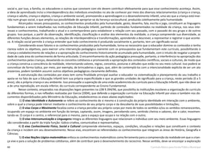60 Currículo Básico para Escola Pública Municipal
social e, por isso, a família, os educadores e outros que convivem com ele devem contribuir efetivamente para que esse conhecimento aconteça. Assim,
a ideia de aprendizado inclui a interdependência dos indivíduos envolvidos no ato de conhecer por meio dos diversos relacionamentos (criança e criança,
criança e adulto, criança e objetos, criança e ambiente social), promovendo a aprendizagem e o desenvolvimento infantil, uma vez que a criança está inse-
rida num grupo social, o que amplia sua possibilidade de apropriar-se da herança sociocultural, produzida coletivamente pela humanidade.
Alicerçados nesses pressupostos, os conhecimentos produzidos pela humanidade, gesto, desenho, fala, escrita e jogo, constituem as linguagens
fundamentais a serem trabalhadas nas instituições de Educação Infantil, partindo de conteúdos fundamentados na realidade da criança, nos seus inte-
resses e conhecimentos, trabalhando o atual e o contemporâneo para estabelecer a relação com seu passado, com o passado do seu grupo e de outros
grupos. Isso porque, a partir da observação, identificação, classificação e análise dos elementos da realidade, a criança compreende sua diversidade, as
diferentes funções desses elementos, as relações de interdependência e transformações, aprendendo a descrever, a representar e registrar o que aconte-
ce. A relação social permite à criança entender que todo conhecimento é produzido socialmente e, portanto, tem um significado social.
Considerando esses fatores e os conhecimentos produzidos pela humanidade, torna-se necessário que o educador domine os conteúdos e tenha
clareza sobre os objetivos, para exercer uma intervenção pedagógica coerente com os pressupostos que fundamentam este currículo, possibilitando à
criança o estabelecimento de relações e a apropriação do conhecimento historicamente acumulado pela humanidade, com o intuito de resgatar a proprie-
dade de cada área do conhecimento de forma articulada. O encaminhamento da ação pedagógica pressupõe, portanto, a interferência na apropriação dos
conhecimentos pelas crianças, desvelando os conceitos cotidianos e promovendo a apropriação dos conteúdos científicos, sociais e culturais, de modo que
a criança construa a consciência da realidade, interiorizando valores, regras, conceitos, posturas e atitudes que estão no seu meio cultural. Isso poderá se
concretizar de forma lúdica, por meio, por exemplo, de brincadeiras e jogos, que, além de contemplá-los com a intencionalidade explícita de ser um ato
prazeroso, podem também assumir outros objetivos pedagógicos claramente definidos.
A estruturação dos conteúdos por eixos tem como finalidade principal auxiliar o educador na sistematização e planejamento do seu trabalho e
apoia-se no fato de que a Educação Infantil tem sua própria especificidade e que as grandes unidades de significado para a criança, neste período (0 a 5
anos), são a própria criança e seu ambiente. Isso pressupõe a superação de uma visão academicista do currículo para a Educação Infantil, que não deve ser
a de uma reprodução, em escala inferior, do currículo correspondente ao Ensino Fundamental.
Nesse contexto, amparados nas disposições legais presentes na LDB 9.394/96, que possibilita às instituições escolares a organização do currículo
de diferentes formas, e nas reflexões realizadas por Garcia (2004), que defende a organização curricular na Educação Infantil por eixos e também nos do-
cumentos disponibilizados pelo Ministério da Educação, estabelecemos os eixos abaixo explicitados:
1) O eixo Identidade e Autonomia se refere ao conhecimento de si mesmo e à construção da própria identidade em interação com o ambiente,
sobre o qual a criança pode intervir mediante o conhecimento de seu próprio corpo e da descoberta de suas possibilidades e limitações;
2) O eixo Corpo e Movimento focaliza como a criança percebe seu próprio corpo por meio de todos os sentidos e/ou os sentidos remanescentes,
ocupando um espaço no ambiente em função do tempo, captando, assim, imagens, percebendo sons, sentindo cheiros e sabores, dor e calor, movimen-
tando-se. O corpo é o centro, o referencial para si mesma, para o espaço que ocupa e na relação com o outro;
3) O eixo Intercomunicação e Linguagens integra as diferentes linguagens que relacionam o indivíduo com seu meio ambiente. Essas linguagens
são consideradas a partir da tripla função: lúdico-criativa, comunicativa e representativa;
4) O eixo Conhecimento Físico, Social e Cultural compreende elementos, espaços, condições, situações e relações que constituem o contexto
da criança e incidem em seu desenvolvimento. Nesse eixo, encontram-se referendados os conhecimentos que integram as áreas de História, Geografia e
Ciências;
5) O eixo Noções Lógico-matemáticas enfoca os conhecimentos matemáticos como ferramenta para a compreensão da realidade em que a crian-
ça vive e para a solução de problemas cotidianos, além de contribuir para o desenvolvimento do raciocínio. Nesse sentido, deve-se encorajar a exploração
 
