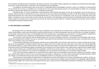 61Educação Infantil e Ensino Fundamental (Anos Iniciais)
de uma grande variedade de ideias matemáticas, não apenas numéricas, mas também relativas à geometria, às medidas e ao tratamento de informações,
para que as crianças desenvolvam e conservem uma curiosidade acerca da matemática.
Na sequência, são apresentados cada um dos eixos e as implicações teórico-metodológicas inerentes a cada um no trabalho a ser desenvolvido
com as crianças de 0 a 3 anos e no trabalho com as crianças de 4 e 5 anos. Esses pressupostos precisam ser compreendidos na relação com a concepção
de infância e de educação infantil, bem como com os conteúdos apresentados.
Ressaltamos que, em termos de significado e importância para o desenvolvimento infantil, um eixo não se sobrepõe ao outro em termos de re-
levância; porém, pensados no período de 0 a 5 anos, temos que ter claro que existem especificidades em cada uma das faixas etárias que resultam das
experiências/estímulos que cada criança viveu/recebeu/experimentou, as quais precisam ser consideradas e que, por sua vez, implicarão numa maior
ênfase no trabalho com um ou outro eixo em cada momento. Por exemplo, o Eixo Identidade e Autonomia deve ser trabalhado durante toda a infância;
todavia, exigirá uma atenção maior nos primeiros anos de vida da criança, pois quanto melhor for o trabalho realizado nesse período, menores serão as
necessidades de enfocá-lo posteriormente.
4.1 EIXO IDENTIDADE E AUTONOMIA
	 Na interação inicial, por meio das relações com pais, educadores e outras pessoas do seu convívio social, a criança vai elaborando suas primeiras
noções de identidade, as quais estão relacionadas à noção de pertencimento a um determinado grupo, fator que contribui para as sensações de seguran-
ça e proteção, essenciais ao bem-estar e à tranquilidade, bem como contribui para a constituição da sua autonomia25
. A criança expressa e experiência a
identidade e a autonomia com a imitação dos comportamentos manifestos que vão sendo internalizados e se tornando habituais.
Esse processo é vivenciado por meio da seleção daquilo com que mais se identifica, sendo que a construção de uma identidade autônoma de-
penderá da qualidade dessas relações. Para que se concretize o desenvolvimento da identidade e da conquista da autonomia, é necessário que a criança
saiba o que é estável e o que é circunstancial.
A intervenção do educador, nessa perspectiva, também se torna imprescindível, pois o vínculo criado entre ele e a criança contribui para a percep-
ção de um mundo agradável e acolhedor, deixando para ela, o registro interno de um lugar onde vale a pena estar e viver. Assim, por meio da exploração
de brincadeiras (lúdico), a criança, além de imitar a vida, elabora conceitos que auxiliam no processo de interação social. A construção da identidade e da
autonomia, portanto, está diretamente ligada à socialização, que se vislumbra nos conceitos de bem-estar e segurança que, segundo Souza e Borges (2002,
p. 99), são pré-requisitos para o estabelecimento da socialização e autonomia da criança pequena – que tem início numa dupla: o ‘eu’ e o ‘tu’ – outros
desejos, objetos, sons, dando início a um processo de integração entre o já conhecido e o que começa a ser conhecido e experimentado.
É por meio dos primeiros cuidados que a criança percebe seu próprio corpo como separado do corpo do outro, organiza suas emoções e amplia
seus conhecimentos sobre o mundo. Por isso, é importante que o educador, ao interagir com a criança, tenha conhecimento do desenvolvimento infantil
para instigar a conscientização corporal, bem como as possibilidades motoras e as sensações a que seu corpo está sujeito.
Nesse processo, a comunicação é fundamental na constituição dos conceitos primordiais ao ser humano, principalmente na infância. O olhar, im-
portante movimento de aproximação entre adulto e criança, assim como a fala que a ela é dirigida, são estruturantes de sua identidade. Segundo Bakhtin
(apud OLIVEIRA, 2000), é por meio do olhar e das palavras do outro que a criança constrói sua identidade, autoestima e afetividade. Daí a importância do
25
Autonomia é a “faculdade de se governar por si mesmo” (Dicionário Aurélio).
 