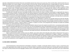 62 Currículo Básico para Escola Pública Municipal
educador, independentemente da faixa etária e/ou necessidades especiais das crianças com as quais atua, olhar nos olhos delas, chamá-las pelo nome, nas
diferentes situações com as quais interage. Ao mesmo tempo em que esse olhar contribui decisivamente para a autopercepção da criança, ele a autoriza
a olhar para outras pessoas em situações de comunicação, fortalecendo sua autoestima como sujeito capaz de posicionar-se diante de outros.
Os momentos que compreendem os primeiros anos de vida da criança, entre eles os de banho, de troca de fraldas e de higiene, auxiliam a criança
a perceber o próprio corpo. O trabalho diante do espelho, envolvendo a descrição oral/visual e a exploração tátil, também se torna significativo, pois é
por meio dele que a criança tem oportunidades de ir construindo a própria imagem corporal. Esse é um processo que contribui significativamente para o
desenvolvimento do gostar de cuidar-se, de sentir-se bem consigo mesma e, também, com outras crianças e adultos.
À medida que o educador atua para a percepção do próprio corpo por parte da criança e incentiva a participação na organização dos espaços e
das brincadeiras, fazendo escolhas e trocando pontos de vista, fazendo perguntas e levantando hipóteses, fazendo pesquisas e dando sugestões, criando
e expressando artisticamente, estará contribuindo para o desenvolvimento de características eminentemente humanas, as quais precisam ser respeitadas
e incentivadas no processo de formação da identidade e que só se concretizam por meio de uma educação sustentada no princípio ético da autonomia,
iniciando-se nos primeiros meses de vida, intensificando-se e estendendo-se ao longo do processo educacional.
A construção e a consciência da própria identidade são fatores de suma importância e requerem uma atenção especial por parte dos educado-
res, os quais precisam conhecer as características socioculturais do grupo familiar das crianças com as quais trabalham, buscando romper com as crenças
e preconceitos particulares, a fim de que o trabalho pedagógico a ser desenvolvido esteja amparado na preocupação primeira de valorizar e estimular a
expressão de sentimentos e valores, a vivência coletiva e o respeito a si próprio e ao outro, numa perspectiva que contemple um projeto de sociedade
comprometido com o desenvolvimento integral do ser humano.
Um aspecto de suma importância na construção da identidade de cada ser humano diz respeito à consciência de si, o que perpassa pela sexualida-
de, não enquanto conteúdo programático de um ou outro eixo, mas como possibilidade de vivência da afetividade que permeia o relacionamento humano.
Nesse sentido, o contato físico e o olhar são momentos importantes que precisam ser estimulados. A forma de intervenção do educador nos momentos
de expressão da curiosidade sexual por parte da criança é determinante para que essa vivência se constitua numa possibilidade de aprendizagem sobre
o próprio corpo e sobre as sensações prazerosas, na busca de informações pertinentes, desmistificando tabus e preconceitos a partir do diálogo franco e
fundamentado em conhecimentos consistentes.
Alguns questionamentos podem contribuir para essa reflexão: quais valores estão sendo reforçados pelas práticas institucionais? Com quais in-
teresses os educadores se encontram comprometidos? Visam formar identidades conformadas e individualistas ou instigam à reflexão e a coletividade?
Pautam-se, exclusivamente, em deveres ou se articulam aos interesses das comunidades que atendem? Provocar a busca conjunta de respostas para essas
e outras questões, envolvendo educadores, gestores, funcionários e familiares pode ser uma alternativa à definição de responsabilidades e compromissos
que sirvam como parâmetros a serem seguidos e não como camisa de força que não possibilita a sua readequação.
4.2 EIXO CORPO E MOVIMENTO
Concomitantemente ao desenvolvimento da identidade e autonomia, o trabalho, na Educação Infantil, incorpora o corpo e o movimento como
um dos eixos organizadores de sua ação, uma vez que o ser humano, desde o nascimento, entra em contato com o mundo pelo movimento, portanto o
seu corpo é uma das primeiras formas de linguagem utilizada. Assim, a necessidade de se movimentar vem desde a vida uterina, pois o que se desenvolve
 