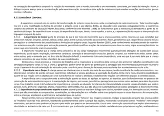 63Educação Infantil e Ensino Fundamental (Anos Iniciais)
na concepção de experiência corporal é a relação do movimento com o mundo, tornando-o um movimento consciente, por meio da interação. Assim, o
diálogo corporal avança para a conscientização pela experimentação, tornando-se uma ação de movimento que envolve sensações, sentimentos, pensa-
mentos e reflexões.
4.2.1 CONSCIÊNCIA CORPORAL
A experiência corporal está no centro da transformação do próprio corpo durante a vida e na realização de cada movimento. Toda transformação
traz em si uma modificação na forma de perceber o próprio corpo e aos objetos. Então, ao educador cabe organizar, pedagogicamente, a experiência
corporal do cotidiano da Educação Infantil, buscando, conforme Funke-Wieneke (1998), os fundamentos para a estruturação do trabalho a partir da ex-
periência do corpo; da experiência com o corpo; da experiência do corpo, tendo, como espelho, o outro, e, a apresentação do corpo e a interpretação da
linguagem corporal do outro.
4.2.1.1      A Experiência do Corpo: parte do princípio de que é por meio do movimento que a criança conhece, sente, relaciona as suas condições que
antes eram naturais (respirar, contrair, relaxar, andar, saltar, entre outras), tornando-as conscientes. Assim, percebemos que a experiência corporal inclui a
percepção e o conhecimento das possibilidades e limitações do próprio corpo. Segundo Baecker (2003), este conhecimento está relacionado às experiên-
cias anteriores que são trazidas para a situação presente, permitindo qualificar as ações de movimento como boas ou ruins, julgar as sensações de dor ou
prazer que anteriormente eram inconscientes.
É importante ressaltar que a criança toma consciência de seu corpo realizando o movimento quando percebe alterações de acordo com as suas
experiências, quais sejam: respiração, batimentos cardíacos, contração e descontração muscular, postura corporal, sua maneira de andar, correr, saltar,
entre outros, pois se entende que, no dia a dia da Educação Infantil, o movimento é de suma importância, uma vez que é por meio dele que a criança
adquire consciência de seus limites e também de suas possibilidades.
Destacamos, nesse processo, a relevância do trabalho com a respiração e a consciência dela como um dos primeiros trabalhos constituidores da
percepção do próprio corpo. O riso, o choro, a gargalhada podem servir de ponto de partida para a percepção dos movimentos que provocam no próprio
corpo. Experienciá-los sob orientação do educador pode contribuir para a formação de novas posturas diante dos acontecimentos do dia a dia.
4.2.1.2      Experiência com o Corpo: A criança passa a se relacionar com o mundo por meio de seu corpo e, tendo consciência do modo como acontece, ree-
laborará seus conceitos de acordo com suas experiências individuais e sociais, pois busca a superação de desafios, tenta criar o novo, descobre possibilidades
a partir de sua relação com os objetos para criar outras formas de realizar a atividade, estabelecendo relações com diferentes espaços e contextos sociais.
A experiência com o corpo demanda a estimulação quanto ao tocar, ao apalpar, ao apertar, ao acariciar, que são fundamentais no processo de
construção da autoconsciência corporal. A manipulação de objetos, por sua vez, possibilita a percepção de que outras coisas existem para além do próprio
corpo. Esse trabalho inicial é de fundamental importância e compete ao educador ter clareza da intencionalidade presente nessas atividades que podem
parecer, numa primeira e aligeirada análise, incipientes e sem sentido, mas que são a base de sustentabilidade de outras percepções e desenvolvimentos.
4.2.1.3 Experiência do corpo tendo como espelho o outro: ocorre quando se entra em diálogo com o outro, também corpo, nas interações sociais, momen-
to em que são provocadas as comparações, as avaliações, as interpretações e as reflexões sobre o seu próprio corpo e o corpo dos outros. As comparações,
entre as crianças, acontecem a partir de si e extrapolam para os outros.
Nesse sentido, torna-se relevante provocar contatos, realizar “leituras” das imagens corporais, instigar a exposição por parte das crianças sobre
os “modelos” que elas mais admiram, levantando questionamentos sobre o porquê das opções, mostrando e analisando outros “modelos” nem sempre
valorizados, pois existe uma padronização posta pela mídia que precisa ser desconstruída. Essa é uma construção conceitual que implica diretamente a
identidade e a autoestima de cada um. É um momento em que o educador precisa tomar cuidado, revisitando suas próprias concepções, analisando suas
 