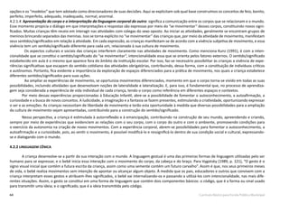 64 Currículo Básico para Escola Pública Municipal
opções e os “modelos” que tem adotado como direcionadores de suas decisões. Aqui se explicitam sob qual base construímos os conceitos de feio, bonito,
perfeito, imperfeito, adequado, inadequado, normal, anormal.
4.2.1.4  Apresentação do corpo e a interpretação da linguagem corporal do outro: significa a comunicação entre os corpos que se relacionam e o mundo.
Esse momento propicia o diálogo em que interpretações e respostas são expressas por meio do “se movimentar” desses corpos, constituindo novos signi-
ficados. Muitas crianças têm receio em interagir nas atividades com colegas do sexo oposto. Ao iniciar as atividades, geralmente se encontram grupos de
meninos brincando separados das meninas. Isso se torna explícito no “se movimentar” das crianças que, por meio da atividade de movimento, manifestam
seus sentidos/significados em relação à atividade. Em cada expressão, as crianças manifestam-se de acordo com a vivência subjetiva de movimento, e essa
vivência tem um sentido/significado diferente para cada um, relacionado à sua cultura de movimento.
Os aspectos culturais e sociais das crianças interferem claramente nas atividades de movimento. Como menciona Kunz (1991), é com a inten-
cionalidade que se constitui o sentido/significado do “se movimentar”, intencionalidade essa que se orienta pelos fatores externos. O sentido/significado
estabelecido em aula é o mesmo que aparece fora do âmbito da instituição escolar. Por isso, faz-se necessário possibilitar às crianças a vivência de expe-
riências significativas que escapam do sentido cotidiano das atividades obrigatórias, contribuindo, dessa forma, com a constituição de indivíduos críticos
e autônomos. Portanto, fica evidente a importância da exploração de espaços diferenciados para a prática de movimento, nos quais a criança estabelece
diferentes sentidos/significados para suas ações.
Ao ampliar as experiências de movimento, se oportuniza movimentos diferenciados, momento em que o corpo torna-se vivido em todas as suas
possibilidades, incluindo atividades que desenvolvam noções de lateralidade e lateralização. E, para isso, é fundamental que, no processo de aprendiza-
gem seja considerada a experiência de vida individual de cada criança, tendo o corpo como referência em diferentes espaços e contextos.
	 Por meio dessas experiências proporcionadas à Educação Infantil, abre-se a possibilidade de fomentar o autoconhecimento, a autoafirmação, a
curiosidade e a busca de novos conceitos. A ludicidade, a imaginação e a fantasia se fazem presentes, estimulando a criatividade, oportunizando expressar
o ser e as emoções. As crianças necessitam de liberdade de movimento e terão esta oportunidade à medida que diversas possibilidades para a ampliação
da cultura de movimento sejam apresentadas, contribuindo para a construção do sentido/significado.
Nessa perspectiva, a criança é estimulada à autorreflexão e à emancipação, contribuindo na construção de seu mundo, apreendendo e criando,
sempre por meio de experiências que evidenciem as relações com o seu corpo, com o corpo do outro e com o ambiente, promovendo condições para
o exercício da autonomia na criação de novos movimentos. Com a experiência corporal, abrem-se possibilidades para fomentar o autoconhecimento, a
autoafirmação e a curiosidade, pois, ao sentir o movimento, é possível modificá-lo e ressignificá-lo dentro de sua condição social e cultural, expressando-
se e dialogando com o mundo.
4.2.2 LINGUAGEM CÊNICA
	 A criança desenvolve-se a partir da sua interação com o mundo. A linguagem gestual é uma das primeiras formas de linguagem utilizadas pelo ser
humano para se expressar, e o bebê inicia essa interação com o movimento do corpo, da cabeça e do braço. Para Vygotsky (1989, p. 121), “O gesto é o
signo visual inicial que contém a futura escrita da criança, assim como uma semente contém um futuro carvalho”. Assim é que, nos seus primeiros meses
de vida, o bebê realiza movimentos sem intenção de apontar ou alcançar algum objeto. À medida que os pais, educadores e outros que convivem com a
criança interpretam esses gestos e atribuem-lhes significados, o bebê vai internalizando-os e passando a utilizá-los com intencionalidade, nas mais dife-
rentes situações. Assim, o gesto se constitui em uma forma de linguagem que contém dois componentes básicos: o código, que é a forma ou sinal usado
para transmitir uma ideia; e o significado, que é a ideia transmitida pelo código.
 