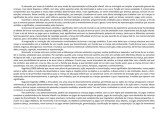 65Educação Infantil e Ensino Fundamental (Anos Iniciais)
O educador, por meio do trabalho com esse modo de representação na Educação Infantil, não se restringirá em ampliar a expressão gestual das
crianças, mas estará disposto a refletir, com elas, sobre aspectos ainda não dominados e sobre o seu uso e função em nossa sociedade. A criança deve
compreender que nos gestos e sinais estão contidos determinadas ideias. Esses significados, ao serem entendidos por diversas pessoas, tornam-se con-
venções universais. Nesse sentido, os jogos de adivinhações, por exemplo, constituem-se como uma ótima estratégia para trabalhar com as crianças os
significados de certos sinais como: pedir silêncio, apontar, dizer tudo bem, despedir-se, indicar direção, pedir um tempo, consentir, negar, entre outros.
Incentivar a leitura dos gestos, analisando as intencionalidades presentes, proporcionando condições para o debate entre as crianças, a fim de
que as mesmas possam defender seu ponto de vista, contribui para o entendimento de que o gesto é uma forma de representação simbólica que assume
sentidos e significados, convencionados pelos homens.
O processo de apreensão desses sentidos e significados, bem como do mundo ou do conhecimento da experiência sociocultural da humanidade
se efetiva da forma mais peculiar, segundo Vygotsky (1989), por meio da ação do brincar que é uma das atividades mais importantes da Educação Infantil.
É com o ato de brincar ou jogar que as mudanças mais significativas ocorrem no desenvolvimento psíquico da criança, tanto que as diferentes correntes
teóricas apontam para a necessidade de investigar quando a criança tem dificuldade em brincar, ou seja, quando ela se nega a fazê-lo. Isso merece atenção
especial, pois a brincadeira faz parte do cotidiano da criança saudável.
A imaginação e a imitação são instrumentos constituidores do brincar e do jogo simbólico. É por meio delas que a criança relaciona seus inte-
resses e necessidades com a realidade de um mundo quase que desconhecido, um mundo que a criança está conhecendo. É pelo brincar que a criança
ordena, organiza, desorganiza e reconstrói o mundo à sua maneira intelectual e afetivamente. Nessa construção, estão presentes, de formas indissociáveis,
afeto, emoção, cognição, movimento e representação.
Brincando, a criança entra em contato com as diferenças culturais existentes no grupo, resolve problemas e expande a sua forma de ver e enten-
der o mundo, ampliando seus conceitos. Por exemplo, quando uma criança brinca de casinha, ela entra em contato com diferentes olhares ou conceitos
de figuras de mãe, o que pode ampliar o seu próprio conceito. Nesse sentido, o brincar cria as condições para o desenvolvimento da criança, pois desen-
volve suas possibilidades de pensar e de atuar sobre o cotidiano. É assim que, numa brincadeira de casinha, a criança pode lidar com a família real que
ela conhece, que pode ser a sua ou não, ou com a família que deseja, a qual também pode ser ou não a sua. Sendo assim, para a criança, brincar não é
passatempo, mas sim, uma atividade que lhe permite trabalhar com seus sonhos, fantasias, angústias e conhecimentos.
Vygotsky (1989) defende que nesse novo plano de pensamento, ação, expressão e comunicação, novos significados são elaborados, novos papéis
sociais e ações sobre o mundo são desenhados e novas regras e relações entre os objetos e os sujeitos, e desses entre si, são instituídas. Assim, o brin-
quedo torna-se de primordial importância para a criança na Educação Infantil por se caracterizar como um momento de transição para um novo e mais
elaborado nível de desenvolvimento, a operação com símbolos, pois no brinquedo as crianças aprendem o que é representar, à medida que operam com
significados.
Segundo Vygotsky (1989), a brincadeira cria uma zona de desenvolvimento proximal, permitindo que as ações da criança ultrapassem o desen-
volvimento já alcançado (desenvolvimento real), impulsionando-a a conquistar novas possibilidades de compreensão e de ação sobre o mundo. Nesse
sentido, o brincar requer a presença do educador, enquanto mediador, atuando como “um elo” entre o individual e o social, entre o real e a fantasia, entre
a criança e a sua própria individualidade.
Para estimular o seu desenvolvimento, podem ser propostos às crianças jogos criativos com ou sem regras pré-estabelecidas. Os jogos criativos
envolvem a predominância da fantasia infantil e se dividem em jogos de representação de papéis, jogos de construção, jogos com elementos da natureza
e jogos de dramatização. Os jogos com regras envolvem conteúdos e ações pré-estabelecidas que regularão a atividade da criança. Nessa perspectiva, in-
cluem-se os jogos didáticos, de movimento e de recreação. Os didáticos contemplam os jogos com brinquedos e/ou objetos, os jogos propriamente ditos
(quebra-cabeça, cartonados, entre outros) e os jogos verbais (adivinhação, generalização, classificação de objetos, comparação). Os jogos de movimento
 