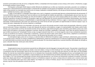 66 Currículo Básico para Escola Pública Municipal
envolvem as brincadeiras de roda, de correr, os folguedos infantis, a competição entre duas equipes ou duas crianças, entre outros. E, finalmente, os jogos
de recreação envolvem música e dança.
O brinquedo na Educação Infantil adquire sentido diferente da atividade que se refere aos momentos vivenciados, passando a ser condição ne-
cessária para o desenvolvimento da representação e compreensão da realidade concreta (parte da totalidade). Para tanto, torna-se necessário que o edu-
cador se faça presente nas interações que vivencia com as crianças, mediando o conteúdo histórico, a fim de que as formas de pensar, capazes de teorizar
sobre a realidade dos homens, sejam construídas.
Os jogos, as brincadeiras e a linguagem cênica lidam com o real e o imaginário, assumindo papel decisivo no desenvolvimento do pensamento. O
momento histórico atual vem impondo, por meio da violência e da intensificação do trabalho dos pais/mães, a individualização cada vez maior das crian-
ças que vêm tendo dificuldades para interagir por meio de brincadeiras e jogos nas praças e/ou outros espaços públicos de uso coletivo. Torna-se de fun-
damental importância recuperar brincadeiras, brinquedos e jogos que não dependam do consumo excessivo de produtos industrializados, que incentiva
relações interpessoais, que ultrapassa a competitividade e a supervalorização da força individual. O brincar, o jogar e o representar são vivências a serem
exercitadas, fundamentalmente, pelo prazer que representam por serem formas de lazer que podem ser experienciadas em diversos espaços e que, na
maioria das vezes, independem de recursos e exploram a criatividade.
A era dos jogos eletrônicos, do computador e da internet, que mesmo não estando acessível à ampla maioria da população, influencia a concep-
ção de muitos pais, crianças e educadores, os quais vêm deixando de valorizar as brincadeiras, os jogos e as representações mais simples, porém funda-
mentais, que se apresentam no brincar de esconde-esconde, brincar de peteca, jogar bolinha de gude, pular amarelinha, pular elástico, passar anel, entre
tantas outras brincadeiras e brinquedos imagináveis e possíveis, desde que ensinados, trabalhados e valorizados. Outro fator de extrema relevância é o
que se refere ao processo de “virtualização” da dor, ou seja, nos jogos é possível matar, ferir e, no minuto seguinte, estar em pé, combatendo novamente.
O outro se transforma em monstro, incentivando o isolamento, a postura de estarem todos contra todos e, dessa forma, subjetivam-se sentimentos e
valores sobre os quais, na maioria das vezes, não se conversa, não são pauta das discussões com as crianças.
A construção de regras, junto com as crianças, e o exercício delas em diferentes brincadeiras e jogos contribuem, sobremaneira, para a convivên-
cia em grupos sociais. Estimular as crianças a estabelecê-las coletivamente, analisá-las e questioná-las é um exercício fundamental de cidadania que pode
ser vivenciado desde os primeiros anos de vida com o auxílio do educador. Por meio dessas experiências, é possível identificar dificuldades de interação as
quais o educador deve estar atento para nelas interferir.
4.2.3 LINGUAGEM MUSICAL
A exploração do corpo e do movimento é possível de ser efetivada por meio da linguagem e da expressão musical. Para perceber a importância do
som na vida do ser humano, basta observar que, desde a mais tenra idade, a criança se sente atraída por ele e, sem dispor ainda de um código específico
e socialmente aceito de comunicação, utiliza-se do mais primário meio de expressão: os sons que emite para informar sua mãe sobre suas necessidades
básicas. Por meio de seus movimentos corporais, tem-se um indicativo claro: ela percebe e identifica a fonte geradora de sons, sua localização, bem como
as características intrínsecas deles. A qualidade e a expressividade do som são imediatamente percebidas pelo bebê ouvinte. Nesse sentido, segundo Can-
duro (1989, p. 15) “É do consenso geral que desde o primeiro mês de vida extrauterina, o ser humano vai conhecendo o ambiente circundante, a princípio,
pelos sons, depois pelas formas”. A receptividade à música é um fenômeno corporal. Ao nascer, a criança entra em contato com o universo sonoro que
a cerca: sons produzidos pelos seres vivos e pelos objetos. Sua relação com a música é imediata, seja por meio do acalanto da mãe e do canto de outras
pessoas, seja por meio dos aparelhos sonoros de sua casa.
 