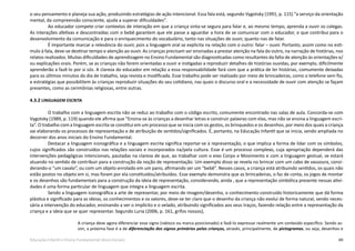 69Educação Infantil e Ensino Fundamental (Anos Iniciais)
o seu pensamento e planeja sua ação, produzindo estratégias de ação intencional. Essa fala está, segundo Vygotsky (1991, p. 115) “a serviço da orientação
mental, da compreensão consciente, ajuda a superar dificuldades”.
Ao educador compete criar contextos de interação em que a criança sinta-se segura para falar e, ao mesmo tempo, aprenda a ouvir os colegas.
As interações afetivas e descontraídas com o bebê garantem que ele passe a aguardar a hora de se comunicar com o educador, o que contribui para o
desenvolvimento da comunicação e para o enriquecimento do vocabulário, tanto nas situações de ouvir, quanto nas de falar.
É importante marcar a relevância do ouvir, pois a linguagem oral se explicita na relação com o outro: falar – ouvir. Portanto, assim como no estí-
mulo à fala, deve-se destinar tempo e atenção ao ouvir. As crianças precisam ser ensinadas a prestar atenção na fala do outro, na narração de histórias, nos
relatos realizados. Muitas dificuldades de aprendizagem no Ensino Fundamental são diagnosticadas como resultantes da falta de atenção às orientações e/
ou explicações orais. Porém, se as crianças não forem orientadas a ouvir e instigadas a reproduzir detalhes de histórias ouvidas, por exemplo, dificilmente
aprenderão a fazê-lo por si sós. A clareza do educador em relação a essa responsabilidade fará com que a prática de ler histórias, comumente deixadas
para os últimos minutos do dia de trabalho, seja revista e modificada. Esse trabalho pode ser realizado por meio de brincadeiras, como o telefone sem fio,
e estratégias que possibilitem às crianças reproduzir situações do seu cotidiano, nas quais o discurso oral e a necessidade de ouvir com atenção se façam
presentes, como as cerimônias religiosas, entre outras.
4.3.2 LINGUAGEM ESCRITA
O trabalho com a linguagem escrita não se reduz ao trabalho com o código escrito, comumente encontrado nas salas de aula. Concorda-se com
Vygotsky (1989, p. 119) quando ele afirma que “Ensina-se às crianças a desenhar letras e construir palavras com elas, mas não se ensina a linguagem escri-
ta”. O trabalho com a linguagem escrita se constitui em um processo que se inicia com os gestos, os brinquedos e os desenhos, por meio dos quais a criança
vai elaborando os processos de representação e de atribuição de sentidos/significados. É, portanto, na Educação Infantil que se inicia, sendo ampliada no
decorrer dos anos iniciais do Ensino Fundamental.
Destacar a linguagem iconográfica e a linguagem escrita significa reportar-se à representação, o que implica a forma de lidar com os símbolos,
cujos significados são construídos nas relações sociais e incorporados na/pela cultura. Esse é um processo complexo, cuja apropriação dependerá das
intervenções pedagógicas intencionais, pautadas na clareza de que, ao trabalhar com o eixo Corpo e Movimento e com a linguagem gestual, se estará
atuando no sentido de contribuir para a construção da noção de representação. Um exemplo disso se revela no brincar com um cabo de vassoura, consi-
derando-o “um cavalo”, ou com um objeto enrolado em um pano, afirmando ser um “bebê”. Nesses casos, a criança está atribuindo sentidos, os quais não
estão postos no objeto em si, mas foram por ela constituídos/atribuídos. Esse exemplo demonstra que as brincadeiras, o faz de conta, os jogos de montar
e os desenhos são fundamentais para a construção da ideia de representação, considerando, ainda , que a representação simbólica presente nessas ativi-
dades é uma forma particular de linguagem que integra a linguagem escrita.
Sendo a linguagem iconográfica a arte de representar, por meio de imagem/desenho, o conhecimento construído historicamente que dá forma
plástica e significado para as ideias, os conhecimentos e os valores, deve-se ter claro que o desenho da criança não evolui de forma natural, sendo neces-
sária a intervenção do educador, ensinando a ver o implícito e o velado, atribuindo significados aos seus traços, fazendo relação entre a representação da
criança e a ideia que se quer representar. Segundo Luria (2006, p. 161, grifos nossos),
A criança deve agora diferenciar esse signo (rabisco ou marca posicionado) e fazê-lo expressar realmente um conteúdo específico. Sendo as-
sim, a próxima fase é a de diferenciação dos signos primários pelas crianças, através, principalmente, de pictogramas, ou seja, desenhos e
 