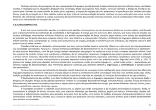 71Educação Infantil e Ensino Fundamental (Anos Iniciais)
Partindo, portanto, do pressuposto de que a apropriação da linguagem escrita depende fundamentalmente das interações da criança com textos
escritos, é necessário que os educadores traduzam essa convenção, desde seus aspectos mais simples, como por exemplo: a direção da escrita (da es-
querda para a direita e no sistema braille, da direita para a esquerda), a disposição no papel (de cima para baixo) e a especificação dos símbolos utilizados
(letras, sinais de pontuação etc.). Esse trabalho realizar-se-á por meio de intensa produção de textos coletivos, em que o educador atua como escriba.
Portanto, não se trata de submeter a criança ao processo de reconhecimento das unidades menores da escrita, mas de contextualizar informações neces-
sárias à sua compreensão em situações de uso real.
4.3.3 LINGUAGEM PLÁSTICA
A arte tem como característica peculiar o rompimento de padrões e convergências por ser de natureza dinâmica e transformadora, contribuindo
para o desenvolvimento da criatividade, da sensibilidade e da imaginação. A criança que tem acesso aos bens culturais, que realiza visita de estudos aos
museus, bibliotecas, monumentos artísticos e históricos, que assiste a apresentações de dança, musicais, peças teatrais, entre outras, tem possibilidade
de entender que faz parte ativa desse universo cultural com a sua história e a sua expressão. Portanto, a instituição da linguagem plástica na Educação
Infantil contribui para a compreensão da criança acerca do processo de criação, produção e transformação dos indivíduos, do ambiente cultural e dela
própria inserida nesse contexto.
É fundamental que os educadores compreendam que suas representações visuais e sensoriais influem no modo como as crianças produzem
sua visualidade e percepções. Para que as crianças tenham possibilidades de desenvolverem-se na área expressiva, é imprescindível que o adulto rom-
pa seus próprios estereótipos, a fim de que consiga realizar intervenções pedagógicas no sentido de trazer à tona o universo expressivo infantil. Uma
das maneiras de o adulto romper com suas formas cristalizadas de ler, interpretar e expressar é resgatando seu próprio processo expressivo: voltando
a brincar com os materiais, não tendo medo de mostrar suas próprias descobertas formais, espaciais e colorísticas, lançando-se junto com as crianças
na aventura de criar o inusitado, acompanhando o processo expressivo infantil junto com o seu próprio processo. Segundo Freire (1995, p. 105), “é
preciso criar espaço onde esse educador entra em contato com seu processo criador em outras linguagens — verbal e não-verbal —, apurando seu ser
sensível. Espaço de desvelar/ampliar seus referenciais pessoais e culturais, para exercitar também a organização, a sistematização e apropriação de
seu pensamento”.
Torna-se necessário que as instituições de educação infantil disponham de um espaço inicial e deflagrador para o desenvolvimento das diferentes
linguagens expressivas, tendo em vista que as crianças pequenas iniciam o conhecimento sobre o mundo por meio dos cinco sentidos (visão, tato, olfato,
audição, gustação), do movimento, da curiosidade em relação ao que está a sua volta, da repetição, da imitação, da brincadeira e do jogo simbólico.
O desenvolvimento dos sentidos é um fator fundamental para o trabalho com as linguagens expressivas. É possível iniciar esse processo desde o
berçário, em situações em que os educadores explorem os sentidos e a curiosidade dos bebês em relação ao mundo físico à sua volta. É nesse período que
eles conhecem, pelo contato do próprio corpo com os objetos com os quais têm possibilidade de interagir, que existem diferentes texturas, formas, cores,
linhas, consistências, volumes, tamanhos e pesos.
É importante considerar o ambiente visual do berçário, os objetos que serão manipulados e as situações de brincadeiras corporais. Ainda, re-
comendamos a utilização de formas em cores vivas, com materiais diferentes, por exemplo, plásticos, papéis com texturas diferenciadas, objetos bidi-
mensionais e tridimensionais revestidos e/ou pintados, livro-pano, livro de banho, entre outros. Os móbiles artesanais e brinquedos também em cores
contrastantes (verde, vermelho, amarelo, azul, e outras) e objetos que produzam sons e/ou vibrações, são outros atrativos para os bebês desenvolverem
seus sentidos e curiosidades.
 