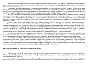 72 Currículo Básico para Escola Pública Municipal
Nos berçários é onde surgem os primeiros registros de mãos impregnadas de sopas, papas e sucos. Por isso, é interessante possibilitar que acon-
teça em alguns momentos, essa “lambança” alimentícia primitiva, pois é um momento de experimentação que gera satisfação, representa liberdade e não
deixa de se constituir numa criação.
À medida que as crianças se desenvolvem e conquistam sua independência em termos de locomoção, uso da linguagem, entre outros, os educa-
dores poderão disponibilizar materiais e instrumentos mais específicos das artes visuais, observando os cuidados em relação à segurança infantil. Nesse
período, as crianças conhecem o mundo pelos movimentos e seus registros expressivos não têm compromisso com as formas representativas. Nas pala-
vras de Moreira (1984, p. 38), o desenho, “nesta fase, não tem compromisso com representação de qualquer espécie”.
De acordo com Cunha (1999), o educador não deve estabelecer limites para as superfícies em que a criança realiza seus registros. O alcance de
sua atuação é o seu braço/mão, que deverá ser explorado de diversas maneiras. O perceber e o registrar as impressões sobre o mundo se dá num pro-
cesso contínuo que vai se modificando na medida em que as crianças têm contato com as linguagens, com os materiais expressivos, com as intervenções
dos adultos e de outras crianças. É na interação da criança com os objetos de conhecimento (desenho, pintura, modelagem, entre outros) que o processo
expressivo se constitui.
A autora destaca, também, que para que esse processo seja desencadeado, que tenha significado para as crianças e que possibilite leituras e
expressões plurais sobre o mundo, são necessárias intervenções pedagógicas desafiadoras. É fundamental que os educadores conheçam e entendam a
gênese do desenvolvimento gráfico-plástico para organizarem planejamentos que deem conta das necessidades infantis; que “leiam” as formas visuais e
sensoriais produzidas pelas crianças e experimentem as diversas possibilidades presentes nos materiais expressivos, considerados veículos para que se
concretize a expressão. Ler o repertório de imagens infantis não se restringe a uma pergunta do adulto diante da produção de uma criança: “O que é isso?”
Querer descobrir a significação de um desenho infantil equivale àquela mesma atitude de procurar compreender, a qualquer preço, “o que quer dizer”
uma tela abstrata, ou seja, os significados atribuídos poderão ser de natureza diferente daqueles que o artista quis representar.
O contato sensível, o reconhecimento e a análise de formas visuais e sensoriais presentes na natureza e nas diferentes culturas antecedem a ação
do registro. Assim, observação e experimentação em diversos meios de comunicação da imagem devem acontecer por meio da utilização de fotografia,
cartaz, televisão, vídeo, histórias em quadrinhos, tela de computador, publicações, publicidades, desenho animado, obras de arte, entre outros.
Na experiência com o fazer artístico, diferentes possibilidades se apresentam ao educador: pesquisa de materiais; a relação entre perceber,
imaginar e concretizar; o fazer artístico com uso de massa de modelar, balões, jogos de montar, fantoches, argila, entre outros. É preciso, contudo, que
o educador equilibre as suas ações num encaminhamento metodológico capaz de articular conhecimento, ludicidade, aprendizagem e liberdade. Nessa
perspectiva, o fazer/releitura deve garantir o desenvolvimento da imaginação e criatividade, com o ato de pensar acerca da arte e da produção de outros
tempos e de seu tempo, exercitando seus modos de expressão, reflexão, comunicação e senso crítico.
4.4 EIXO CONHECIMENTO DO AMBIENTE FÍSICO, SOCIAL E CULTURAL
O presente eixo reúne temas relacionados ao espaço social, físico e cultural, articulados à importância das crianças entrarem em contato com os
diferentes fenômenos físicos, com os acontecimentos e as relações socioculturais da realidade em que se encontram, sendo incentivadas a observá-los,
compreendê-los e tentar explicá-los.
A percepção do ambiente, por parte da criança, na Educação Infantil, tem como objetivo o entendimento da origem/formação do espaço e do
modo como as pessoas se organizam para ocupar, construir e transformar o ambiente onde vivem. De acordo com Piferrer (2004, p. 107), “ambiente, é o
 