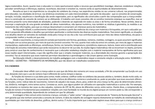 74 Currículo Básico para Escola Pública Municipal
lógico-matemático. Assim, quanto mais o educador e o meio oportunizarem ações e recursos que possibilitem investigar, observar, estabelecer relações,
perceber semelhanças e diferenças, explorar, reconhecer, descrever e envolver-se, maiores serão as oportunidades de desenvolvimento.
Ressalta-se que é nas experiências ou situações do cotidiano da criança, nas experiências vividas no seu universo cultural, nas proporcionadas
pelo educador, nas atividades do brincar, nas dinâmicas envolvidas em cada intencionalidade – por parte do educador - que os conceitos de conservação,
seriação, inclusão, sequências e classificação vão sendo organizados, pois os significados são construídos a partir das comparações que a criança estabe-
lece e a construção do conceito de número vai se efetivando. O trabalho com esses conceitos não se constitui momento estanque ou específico, mas se
encontra presente numa diversidade de atividades, podendo e devendo ser explorado em todos os eixos e de forma simultânea. Nesse sentido, deve-se
encorajar a exploração de uma grande variedade de ideias matemáticas, não apenas numérica, mas também as relativas à geometria, às medidas e ao
tratamento das informações, para que as crianças desenvolvam e conservem um interesse acerca da matemática.
Na Educação Infantil, o conhecimento matemático acontece a partir das vivências da criança com materiais e brinquedos, em que o educador po-
derá ir propondo dificuldades e desafios que permitam aprofundar o conhecimento das diversas noções matemáticas. Para terem significado, as situações
e os desafios devem ser extraídos da realidade vivida pela criança no seu dia a dia. Isso contribuirá para que por meio das ideias matemáticas, ela passe a
compreender melhor o mundo em que vive.
Desde o nascimento, a criança está em contato permanente com formas, grandezas, números, medidas, contagens, os quais assumem significados
na relação com as outras pessoas, por meio da qual ela constrói conceitos. Por isso, quanto mais cedo ela entrar em contato, por meio de jogos e materiais
manipulativos, explorando as diferenças, semelhanças, forma, cor, tamanho, temperatura, consistência, espessura, textura, maior será a contribuição para
a formação de conceitos matemáticos que serão necessários no decorrer de sua vida. As noções lógico-matemáticas não se encontram no objeto, portanto
para construir esse tipo de conhecimento é necessário que o educador estabeleça relações com o material manipulativo de forma significativa para que
essas noções sejam interiorizadas, o que não significa dizer que o simples manipular materiais, ou a diversidade dos mesmos garante a apropriação dos
conceitos. Faz-se necessário que esses materiais permitam descobertas e aprendizagens e não sirvam apenas como ilustração.
Na Educação Infantil, o desenvolvimento do trabalho pedagógico com a matemática requer a constante relação e articulação entre: NÚMEROS –
MEDIDAS – GEOMETRIA – TRATAMENTO DA INFORMAÇÃO, que não devem ser trabalhados isoladamente.
4.5.1 NÚMEROS
O educador deve refletir com a criança sobre os usos que são feitos dos números em nossa sociedade, a fim de compreender sua função em uso
real, deixando claro que o uso do número hoje é diferente de outros tempos e épocas.
As funções do número e o uso deles para contar, medir, ordenar, codificar estão no cotidiano das pessoas adultas e, também, desde muito cedo, no
dia a dia das crianças. Observando, conversando, fazendo a leitura de diferentes números e analisando-os, pode-se perceber que esses assumem diferen-
tes funções, como: indicar data de nascimento, número de calçado e da roupa, altura, peso, ordem de uma criança na fila, peso de determinados alimen-
tos, distância, metragem, entre tantos outros. Constata-se, assim, que alguns podem ser utilizados em operações matemáticas e outros não. Por exemplo,
não somamos os números das casas ou dos calçados, números de CPF de RG, placas de diferentes carros, entre outros. Diante disso, a compreensão da
função do número é fundamental para estabelecer relações com mais facilidade no mundo da era digital porque um número pode ou não corresponder a
uma determinada quantidade, dependendo do contexto em que foi utilizado.
A contagem é fato comum entre inúmeras crianças; contudo, o “saber contar” não garante a compreensão do “Sistema de Numeração Decimal” e
nem garante que elas tenham construído o conceito de número. A ideia do trabalho de contagem reporta diretamente ao trabalho de sistematização das
quantidades por intermédio de desenhos, gráficos, dentre outros. É muito importante que o educador explore essas ideias para que a criança construa a
 