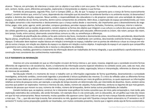 76 Currículo Básico para Escola Pública Municipal
alcance. Trata-se, em princípio, de relacionar o corpo com os objetos à sua volta e com seus pares. Por meio dos sentidos, elas visualizam, apalpam, ou-
vem, sentem, tendo, assim, diferentes percepções, explorando e interpretando os objetos e suas formas.
Partindo do pressuposto, segundo Pires, Curri e Campos (2001, p. 29), de que “o espaço se apresenta para a criança de forma essencialmente
prática”, convém lembrar que, entre 0 a 5 anos, dependendo das interações que ela teve/tem no ambiente familiar e no ambiente escolar, irá desenvolver/
ampliar o domínio das relações espaciais. Nesse sentido, a responsabilidade dos educadores é a de propiciar contato com uma variedade de objetos e
espaços, com detalhes de cor, forma, tamanho, dentre outros componentes do ambiente. Além disso, a exploração do espaço percebido/vivido, por meio
dos órgãos sensoriais e dos movimentos e deslocamentos que a criança realiza desde o nascimento, são importantes para o desenvolvimento do enga-
tinhar, pegar, rolar, pular, agarrar, sentir, perceber, comparar grandezas, perceber espaços abertos, fechados, fronteiras, vizinhanças, interior e exterior.
Ao trabalhar com as noções de geometria, convém explorar as formas dos objetos que integram a sua cultura e a cultura dos seus pares, partindo
dos sólidos geométricos, agrupando, observando critérios próprios ou fornecidos pelo educador, diferenciando-os (rolam, não rolam; porque não rolam,
tem tampa, fundo, entre outros), observando características comuns ou não, ou semelhanças e diferenças.
O trabalho de planificação dos sólidos se faz pelo contorno das faces, montando e desmontando caixas, reconhecendo, percebendo, desenhando
figuras planas, empilhando, contornando os sólidos, enfeitando, modificando, trabalhando com sombras, descrevendo oralmente formas, embalagens e
espaços. O educador deve explorar noções básicas em relação à orientação no espaço, trabalhar com os pontos de referência e situar as crianças em rela-
ção às outras crianças, em relação aos objetos do espaço e os objetos em relação a outros objetos. A exploração do espaço é um aspecto que compartilha
a geometria com outras áreas, a descoberta de si mesma e a descoberta do ambiente.
Números, medidas, geometria e tratamento da informação devem ser trabalhados de forma integrada, o que possibilitará o aprofundamento e a
construção mais consistente dos conhecimentos matemáticos.
4.5.4 TRATAMENTO DA INFORMAÇÃO
Vivemos em uma sociedade em que as informações circulam de forma intensa e, por vezes, invasiva, exigindo que a sociedade encontre formas
diferentes de organizá-las e de socializá-las. Assim, o tratamento da informação assume especial relevância no contexto social, pois, cada vez mais, elas
são veiculadas por meio de gráficos e tabelas, relacionado às práticas sociais de coleta, organização, leitura e interpretação, referentes às diversas áreas
de interesse da sociedade.
Na Educação Infantil, é o momento de iniciar o trabalho com as informações organizadas de forma quantitativa, desenvolvendo a curiosidade
investigativa, atribuindo sentidos, construindo legendas e procedendo à leitura qualitativa das mesmas. É o início da reflexão sobre as diferentes formas
de organizar esses dados que constituem o cotidiano das crianças, preferencialmente por meio de gráficos pictóricos, os quais expressam as informações
relativas ao tema da pesquisa como, por exemplo, a variação do tempo durante um determinado mês, por intermédio de desenhos. Assim, existem vários
assuntos que podem ser explorados: meninos e meninas da sala, idades, número de calçados, frutas preferidas, verduras ou legumes de que mais gostam,
números de pessoas que moram na casa, números de irmãos, número de brinquedos, dentre tantas outras possibilidades de trabalho.
Convém lembrar que, ao explorar, construir, ler e interpretar esses gráficos há muitos conceitos que, de início, pela comparação e, mais tarde, pela
exploração sistemática dos conteúdos, vão sendo formados. Um exemplo disso é o da construção, com os educandos, de um gráfico que trate dos meses
em que há mais aniversariantes. Nesse momento, muitas questões irão aparecer como: Qual o mês em que há mais crianças fazendo aniversário? Quantas
a mais que...? Se...., que não veio hoje à escola, fizer aniversário no mês, igualará com qual mês? Quantas crianças fazem aniversário no 1º semestre e no 2º
semestre? E muitas outras proposições poderão ser levantadas, com muitos conteúdos presentes, mesmo que o registro ainda seja de forma assistemática.
 