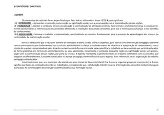 77Educação Infantil e Ensino Fundamental (Anos Iniciais)
5 CONTEÚDOS E OBJETIVOS
LEGENDA
Os conteúdos de cada eixo foram especificados por faixa etária, utilizando as letras I / T / A, que significam:
( I ) INTRODUZIR  – Apresentar o conteúdo, como noção ou significação social, sem a preocupação com a sistematização destas noções.
( T ) TRABALHAR – Abordar o conteúdo, através da aplicação e sistematização de atividades práticas, favorecendo a vivência da criança e consequente-
mente oportunizando a interiorização dos conteúdos efetivando as mediações educativas constantes, para que a mesma possa alcançar a fase científica
do conhecimento.
( A ) APROFUNDAR - Retomar o trabalho já sistematizado, aprofundando os conceitos fundamentais para o processo de aprendizagem das crianças na
continuidade da sua formação escolar.
		 Torna-se necessário que o educador domine os conteúdos e tenha clareza sobre os objetivos, para exercer uma intervenção pedagógica coerente
com os pressupostos que fundamentam este currículo, possibilitando à criança o estabelecimento de relações e a apropriação do conhecimento, com o
intuito de resgatar a propriedade de cada área do conhecimento de forma articulada, para especificar o trabalho a ser desenvolvido por parte do educador,
de forma gradativa, em termos de aprofundamento, ou seja, abordando, inicialmente, o conteúdo enquanto noção ou significação social, sem preocu-
pação com a sistematização dessas noções, por parte da criança. A legenda representa o aprofundamento do trabalho sistemático com os conceitos que
integram os diferentes eixos. Compete ao educador e à equipe pedagógica terem ciência de que a legenda é um referencial para a organização do trabalho
pedagógico do educador.
Importa destacar que, se o município não atende aos anos iniciais da Educação Infantil (0 a 2 anos) e organizar grupos de crianças de 3 e 4 anos,
significa que todos os conteúdos deverão ser trabalhados, considerando que, na Educação Infantil, inicia-se a formação dos conceitos fundamentais para
o processo de aprendizagem das crianças na continuidade da sua formação escolar.
	
 