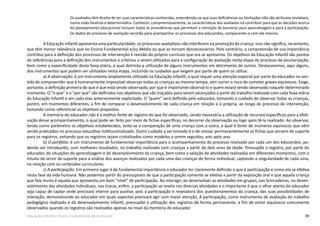 89Educação Infantil e Ensino Fundamental (Anos Iniciais)
Os avaliados têm direito de ter suas características conhecidas, entendendo-se que suas deficiências ou limitações não são atributos imutáveis,
numa visão fatalista e determinística. Conhecer, compreensivamente, as características dos avaliados irá contribuir para que as decisões acerca
do planejamento educacional incluam todas as providências que permitam a remoção de barreiras para aprendizagem e para a participação.
Os dados do processo de avaliação servirão para acompanhar os processos dos educandos, comparando-o com ele mesmo.
A Educação Infantil apresenta uma particularidade: os processos avaliativos não interferem na promoção da criança. Isso não significa, no entanto,
que têm menor relevância que no Ensino Fundamental e/ou Médio ou que os tornam desnecessários. Pelo contrário, a compreensão de sua importância
contribui para a definição dos processos de intervenção e revisão do próprio currículo que ora se apresenta. Os objetivos da Educação Infantil são pontos
de referências para a definição dos instrumentos e critérios a serem utilizados para a configuração da avaliação nesta etapa do processo de escolarização,
bem como a especificidade desta faixa etária, a qual delimita a utilização de alguns instrumentos em detrimento de outros. Destacaremos, aqui alguns,
dos instrumentos que podem ser utilizados nesta etapa, incluindo os cuidados que exigem por parte de quem os utiliza:
a) A observação: é um instrumento amplamente utilizado na Educação Infantil, o qual requer uma atenção especial por parte do educador no sen-
tido de compreender que é humanamente impossível observar todas as crianças ao mesmo tempo, sem correr o risco de cometer graves equívocos. Exige,
portanto, a definição primeira do que é que está sendo observado, por que é importante observá-lo e quem estará sendo observado naquele determinado
momento. O “o que” e o “por que” são definidos nos objetivos que são traçados para serem alcançados a partir do trabalho realizado com cada faixa etária
da Educação Infantil e em cada eixo anteriormente explicitado. O “quem” será definido pelo educador, tomando o cuidado de observar todas as crianças,
porém, em momentos diferentes, a fim de comparar o desenvolvimento de cada criança em relação a si própria, ao longo do processo de intervenção,
tomando como referencial os objetivos propostos.
A memória do educador não é a melhor fonte de registro do que foi observado, sendo necessária a utilização de recursos específicos para a efeti-
vação desse acompanhamento, o qual pode ser feito por meio de fichas específicas, no decorrer da observação ou logo após tê-la realizado. Ao observar,
tendo como parâmetro os objetivos estabelecidos, evita-se a comparação de uma criança com a outra, a qual é fonte de inúmeros equívocos que vêm
sendo praticados no processo educativo institucionalizado. Outro cuidado a ser tomado é o de revisar permanentemente as fichas que servem de suporte
para os registros, evitando que os registros sejam cristalizados como modelos a serem seguidos, ano após ano.
b) O portfólio: é um instrumento de fundamental importância para o acompanhamento do processo realizado por cada um dos educandos, po-
dendo ser introduzido, com melhores resultados, no trabalho realizado com crianças a partir de dois anos de idade. Pressupõe o registro, por parte do
educador, de situações de aprendizagem e do desenvolvimento da criança, bem como a seleção de atividades realizadas em diferentes momentos, com o
intuito de servir de suporte para a análise dos avanços realizados por cada uma das crianças de forma individual, captando a singularidade de cada uma,
na relação com os conteúdos curriculares.
c) A participação: Em primeiro lugar é de fundamental importância o educador ter claramente definido o que é participação e como ela se efetiva
nesta fase da vida humana. Não podemos partir do pressuposto de que a participação somente se efetiva a partir da exposição oral e que aquela criança
que fala muito é aquela que apresenta um bom “nível” de participação. Ao interagir, ao desenvolver as atividades em grupos, nas brincadeiras, no desen-
volvimento das atividades individuais, nas trocas, enfim, a participação se revela nas diversas atividades e o importante é que o olhar atento do educador
seja capaz de captar onde precisará intervir para auxiliar, pois a participação é reveladora dos questionamentos da criança, das suas possibilidades de
interação, demonstrando ao educador em quais aspectos precisará agir com maior atenção. A participação, como instrumento de avaliação do trabalho
pedagógico realizado e do desenvolvimento infantil, pressupõe a utilização dos registros de forma permanente, a fim de evitar equívocos comumente
observados quando os registros são realizados apenas no nível da memória do educador.
 