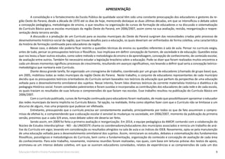 9Educação Infantil e Ensino Fundamental (Anos Iniciais)
APRESENTAÇÃO
A consolidação e o fortalecimento da Escola Pública de qualidade social têm sido uma constante preocupação dos educadores e gestores da re-
gião Oeste do Paraná, desde a década de 1970 até os dias de hoje, merecendo destaque as duas últimas décadas, em que se intensificou o debate sobre
a concepção pedagógica, metodologias de ensino, o que resultou na organização de cursos de formação de educadores e na discussão e sistematização
do Currículo Básico para as escolas municipais da região Oeste do Paraná, em 2006/2007, assim como na sua avaliação, revisão, reorganização e reapre-
sentação desta terceira versão.
A discussão e a produção de um Currículo para as escolas municipais do Oeste do Paraná surgiram das necessidades criadas pelo processo de
desenvolvimento histórico-social da região, que trouxe desafios para a educação, os quais deveriam ser enfrentados de forma coletiva, uma característica
da história de formação continuada para educadores da região.
Nesse caso, o debate não poderia ficar restrito a questões técnicas do ensino ou questões referentes à sala de aula. Pensar no currículo exigia,
antes de tudo, pensar os pressupostos teóricos e filosóficos. Isso implicava em definir concepção de homem, de sociedade e de educação. Questões estas
que nos levou a fazer outros estudos, como sobre método e metodologia do ensino e da aprendizagem, concepção de conhecimento, de conteúdo escolar,
de avaliação entre outros. Também foi necessário estudar a legislação brasileira sobre a educação. Pode-se dizer que foram realizados muitos encontros e
cada um desses momentos significou processos de crescimento, resultando em avanços significativos, nos levando a definir qual seria a concepção teórico-
metodológica que nortearia este Currículo.
Diante dessa grande tarefa, foi organizado um cronograma de trabalho, coordenado por um grupo de educadores (chamado de grupo base) que,
em 2005, mobilizou todas as redes municipais da região Oeste do Paraná. Neste trabalho, o conjunto de educadores representantes de cada município
decidiu que os pressupostos teóricos orientadores do Currículo seriam baseados nos teóricos da educação que partiam da perspectiva de uma educação
voltada para o desenvolvimento omnilateral dos sujeitos. Nesse intento, foram lidos diversos teóricos da corrente materialista histórica e dialética e da
pedagogia Histórico social. Foram convidados palestrantes e foram ouvidas e incorporadas as contribuições dos educadores de cada rede e de cada escola,
os quais traziam os resultados de suas leituras e compreensões do que faziam nas escolas. Esse trabalho resultou na publicação do Currículo Básico em
2006/2007.
Com o currículo publicado, cursos de formação continuada para educadores foram realizados, de modo que possibilitassem aproximar o educador
das redes municipais da teoria implícita no Currículo Básico. Tal opção, na realidade, tinha como objetivo fazer com que o Currículo não se limitasse a um
discurso de alguns, mas uma proposta que pudesse ser efetivada.
Entretanto, pressupondo que o currículo precisa ser constantemente avaliado, principalmente por todos os que de fato assumiram o compro-
misso de efetivá-lo, e compreendendo que a educação escolar é sensível às mudanças na sociedade, em 2006/2007, momento da publicação da primeira
versão, previmos que a cada 3/4 anos, novo debate sobre ele deveria ser feito.
Sendo assim, em 2009 foi feita a primeira avaliação e reorganização. Em 2014, a equipe pedagógica da AMOP, contando com a colaboração do
Núcleo de Estudos Interdisciplinar - NEI - da UNIOESTE chama os coordenadores/educadores dos municípios associados e reinicia um trabalho de aná-
lise do Currículo em vigor, levando em consideração os resultados atingidos na sala de aula e os índices do IDEB. Novamente, opta-se pela manutenção
de uma educação voltada para o desenvolvimento omnilateral dos sujeitos. Assim, reiniciaram os estudos, debates e sistematização dos fundamentos
filosóficos, psicológicos e metodológicos do Currículo, bem como a fundamentação, organização do conteúdo e concepção de avaliação de cada área
do conhecimento. Para este trabalho, novamente, inúmeras reuniões foram realizadas, nas quais, com base em leituras prévias dos textos de apoio,
promoveu-se um intenso debate coletivo, em que se ouviram educadores convidados, relatos de experiências e as compreensões de cada um dos
 