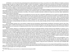 90 Currículo Básico para Escola Pública Municipal
d) Relatório: é um instrumento de acompanhamento do desenvolvimento da criança, que permite uma análise reflexiva em relação ao processo
de aprendizagem de cada uma. Segundo Hoffmann (2000), o relatório de avaliação é o registro que historiciza o processo de construção de conhecimento
e provoca o olhar reflexivo do educador sobre os desejos, interesses, conquistas, possibilidades e limites no desenvolvimento da criança, tornando-a par-
tícipe. Nesse sentido, o relatório de acompanhamento possibilita a interação criança/educador na construção do conhecimento de forma contextualizada,
tendo como ponto de reflexão os critérios previamente estabelecidos na proposta curricular26
.
Em relação aos resultados do acompanhamento da criança, é importante que os educadores dialoguem permanentemente, socializando todas as
informações pertinentes ao seu desenvolvimento, discutindo com a equipe de apoio, com os demais educadores e com a família, sempre que necessário,
independentemente dos períodos destinados às reuniões, a fim de que a tomada de decisão se efetive em tempo de encaminhar ações, objetivando a
resolução dos problemas detectados.
Outro aspecto fundamental refere-se às circunstâncias em que há mais de um educador trabalhando com as crianças em períodos diferentes.
Nesse caso, a necessidade de retomar os registros elaborados pelo outro educador, discutindo os pontos que geraram dúvidas ou divergências, bem como
analisando os processos desenvolvidos, confrontando-os com as informações fornecidas pela família, torna-se mais intensa. Assim, o acompanhamento
da criança é uma responsabilidade permanente de todos os adultos que convivem com ela, incluindo a família. Esses devem estar disponíveis para refletir
sobre os interesses, as necessidades, as conquistas das crianças, auxiliando em suas tentativas, pois seu desenvolvimento depende fortemente de um
ambiente favorecedor, da disponibilidade dos adultos em conversar, brincar com ela, prestar atenção, de fato, de modo a subsidiar permanentemente o
trabalho junto a ela.
Há necessidade, portanto, de se criar tempos e espaços para que educadores, administradores, atendentes, funcionários, técnicos, pais e fami-
liares reflitam sobre o trabalho desenvolvido com a criança e seu processo de desenvolvimento, o que não quer dizer que se deva efetivar uma prática de
reuniões periódicas com os pais para a entrega de pareceres finais, mas, ao contrário, significa criar oportunidades frequentes de troca de ideias, informa-
ções e sugestões.
Nesse contexto, explicita-se a importância do Conselho de Classe na Educação Infantil, momento oportuno para identificar os avanços e as ne-
cessidades de intervenção pedagógica por parte dos educadores e demais profissionais que atuam junto às crianças, bem como por parte da família. A
reflexão sobre o que é realizado e sobre os resultados obtidos servem de parâmetro para as revisões permanentes no projeto da instituição. Dessa forma,
a avaliação assume seu caráter diagnóstico-formativo, envolvendo todos os sujeitos indistintamente. Assim, os critérios que norteiam a avaliação do de-
senvolvimento da criança e que são utilizados pela instituição devem estar explicitados no seu Projeto Político Pedagógico, sendo construídos de forma
coletiva e sistematicamente trabalhados com os educadores e com a família, a fim de que seja parte integrante do efetivo trabalho realizado na Educação
Infantil, evitando que cada educador queira avaliar a partir de princípios particulares, de suas crenças e/ou experiências.
A avaliação na Educação Infantil não tem caráter de retenção nem seleção dos educandos, no sentido de constituir turmas homogêneas. A coe-
rência na avaliação requer que os critérios legais que estabelecem o número de crianças atendidas por cada educador, em cada faixa etária, sejam, no
mínimo, respeitados, possibilitando, ainda, a análise de acordo com os diferentes contextos em que a Educação Infantil está inserida, independentemente
de ser em Centros de Educação Infantil ou na instituição escolar que atende também a etapa do Ensino Fundamental – anos iniciais, pois realidades dife-
rentes podem requerer critérios diferenciados de distribuição adulto/criança.
Um dos maiores avanços na Educação Infantil decorre do entendimento do profissional que atua nessa etapa da Educação Básica enquanto edu-
cador. Essa compreensão trouxe ao debate o processo de formação desses profissionais da educação que atuam em um momento especial da vida do ser
humano e a preocupação com a formação continuada.
26
Os critérios organizados por eixos encontram-se no departamento de educação da AMOP.
 