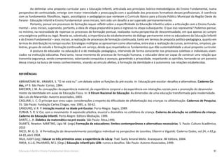 91Educação Infantil e Ensino Fundamental (Anos Iniciais)
Ao delimitar uma proposta curricular para a Educação Infantil, articulada aos princípios teórico-metodológicos do Ensino Fundamental, numa
perspectiva de continuidade, emerge com maior intensidade a preocupação com a qualidade dos processos formativos desses profissionais. A coerência
com os fundamentos filosóficos, legais, psicológicos e pedagógicos que norteiam o Currículo Básico para a Escola Pública Municipal da Região Oeste do
Paraná - Educação Infantil e Ensino Fundamental- anos iniciais, tem sido um desafio a ser superado permanentemente.
Portanto, pensar em processos de formação requer refletir sobre a especificidade da Educação Infantil e sobre a articulação com o Ensino Funda-
mental – anos iniciais, superando, portanto, a ideia de etapa preparatória para o ingresso na etapa subsequente. O que isso representa? Podemos pensar,
no mínimo, na necessidade de repensar os processos de formação pontual, realizados numa perspectiva de descontinuidade, em que apenas se cumpre
uma exigência política ou legal. Revela-se, sobretudo, a importância do estabelecimento do diálogo permanente entre os educadores da Educação Infantil
e do Ensino Fundamental – anos iniciais, a realização de processos de formação continuada, tanto em termos de proposta político-pedagógica, quanto em
termos de distribuição no tempo escolar. Estratégias múltiplas se apresentam como alternativa, entre elas a realização de cursos, seminários, simpósio, pa-
lestras, grupos de estudo e formação continuada em serviço, desde que respeitados os fundamentos que dão sustentabilidade a atual proposta curricular.
A postura do educador na educação é a de mediação pedagógica, intervindo de forma consciente nos processos coletivos e individuais viven-
ciados na instituição educativa. Para tanto, nesse momento do processo de formação humana, o educador deve ser capaz de construir uma relação que
transmita segurança, sendo compreensivo, valorizando conquistas e avanços, garantindo a privacidade, respeitando as opiniões, tornando-se um parceiro
dessa criança na busca de novos conhecimentos, visando ao vínculo afetivo, à formação da identidade e à autonomia nas relações estabelecidas.
REFERÊNCIAS
ABRAMOVAY, M.; KRAMER, S. “O rei está nu”: um debate sobre as funções da pré-escola. In: Educação pré-escolar: desafios e alternativas. Caderno Ce-
des, nº 9. São Paulo: Cortez, 1984.
BAECKER, I. M. As concepções da experiência material, da experiência corporal e da experiência em interações sociais para a promoção do desenvolvi-
mento da identidade em aulas de Educação Física. In: II Fórum Nacional de Educação: As dimensões de uma educação transformada pela modernidade.
São Luis do Maranhão: Autores associados, 2003.
CAGLIARI, L. C. O príncipe que virou sapo: considerações a respeito da dificuldade de alfabetização das crianças na alfabetização. Cadernos de Pesquisa,
55. São Paulo: Fundação Carlos Chagas, nov. 1985, p. 50-62.
CANDURO, V. R. P. Iniciação musical na idade pré-Escolar. Porto Alegre: Sagre, 1989.
CUNHA. S. R. V. Cor, som e movimento: A expressão plástica, musical e dramática no cotidiano da criança. Caderno de educação no cotidiano da criança.
Caderno de Educação Infantil. Porto Alegre: Editora Mediação, 1999.
DANTE, L. R. Didática da matemática na pré-escola. São Paulo: Ática,1996.
DUARTE, Newton. MARTINS, Lígia M. (orgs) Formação de educadores: limites contemporâneos e alternativas necessárias. S. Paulo: Cultura Acadêmica,
2010
FACCI, M. G. D. A Periodização do desenvolvimento psicológico individual na perspectiva de Leontiev, Elkonin e Vigotski. Caderno Cedes, vol.24, n.62,p.
64-81,abril 2004.
FALK, JUDIT (org.) Educar os três primeiros anos: a experiência de Lóczy. Trad. Suely Amaral Mello. Araraquara: JM Editora, 2004.
FARIA, A.L.G; PALHARES, M.S. (Orgs.) Educação infantil pós-LDB: rumos e desafios. São Paulo: Autores Associados, 1999.
 