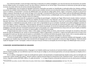 94 Currículo Básico para Escola Pública Municipal
Esse modo de entender o ensino de língua ainda hoje se materializa em práticas pedagógicas, por meio de exercícios de treinamento com ativida-
des de múltipla escolha e de completar lacunas, que são artificiais e distantes do uso real da língua. Concomitante ao tratamento da descrição da língua,
no ensino, há, ainda, fortes ecos da norma e da prescrição gramatical.
Na alfabetização, essa concepção de linguagem apresentou implicações que podem ser identificadas na aplicação prática dos métodos analíticos,
que partiam de unidades maiores (historietas, frases e palavras) para unidades menores da escrita (famílias silábicas e letras). Os métodos analíticos, assim
como os sintéticos, compreendiam o processo de alfabetização como aquisição do código gráfico (letras, vogais e consoantes, juntando-se para formar
sílabas e palavras), dissociado dos usos sociais da língua. Ao se restringir o reconhecimento das letras como simples tarefa de decodificação/codificação,
produziam-se leituras e escritas mecânicas, distanciadas dos sentidos. Posteriormente, na alfabetização, ocorreu a junção dos métodos sintéticos e analí-
ticos, dando origem aos chamados métodos mistos (ou ecléticos).
A partir de meados do século XX, as pesquisas em psicologia da aprendizagem realizadas por Piaget influenciaram estudos relativos à apropria-
ção da escrita pela criança. Estamos nos referindo aos trabalhos de Emília Ferreiro e Ana Teberoski, que discutem as práticas pedagógicas, nas quais o
educador não ensina, nem transmite ideias ou conhecimentos, mas facilita encontros e descobertas, e, para isso, usa técnicas que ajudam a desenvolver
a subjetividade e a criatividade do educando, dando-se maior valor à originalidade do que ao conteúdo, resultando numa prática pedagógica pautada em
níveis (pré-silábico, silábico e alfabético)30
. Nessa perspectiva, aguarda-se o momento da construção do conhecimento pela criança. A linguagem perma-
nece como objeto de estudo por ela própria, desvinculada do seu contexto de produção. Em termos de implicações políticas, pode-se dizer que as práticas
pedagógicas orientadas pelo viés construtivista apresentam pouca preocupação com o desenvolvimento da criança como ser social. Propõe-se trabalhar
a partir dos textos dos educandos, com ênfase no sistema gráfico, em detrimento do sentido.
A fragmentação dos textos em frases, sílabas e letras apaga a produção efetiva da leitura, obscurecendo a formação da consciência crítica pela
perda da noção de totalidade do real. Tendo-se instrumentalizado a língua e fragmentado a consciência, o registro da história pela escrita se funda numa
concepção de mundo que não dará conta de explicar as contradições e os confrontos da história dos grupos sociais. Assim, o ler e o escrever perdem seu
“porquê”, pois se tornam atividades mecânicas que contribuem para a formação de estudantes não leitores e não escritores.
A terceira concepção define a linguagem como interação. Nessa perspectiva, os homens interagem socialmente mediados pela linguagem, ou seja,
ela organiza suas relações sócio-discursivas. Esse entendimento de linguagem vem sendo incorporado no ensino da Língua Portuguesa. Trataremos dessa
noção de linguagem no item “Concepção”, tendo em vista que é ela que orientará as concepções de ensino de língua e de alfabetização neste currículo.
2 CONCEPÇÃO SOCIOINTERACIONISTA DE LINGUAGEM
	Para a Concepção Sociointeracionista, a linguagem é um trabalho coletivo que resulta de um momento histórico, político e cultural, construído em
meio às relações de poder, por isso defende-se que ela é mais do que um código ou uma estrutura gramatical, uma vez que (re)produz as relações entre o
homem e o mundo.
Por ser coletiva, a linguagem é o lugar de constituição dos sujeitos e de manutenção ou transformação das relações sociais, pois é na interação com
o outro que o sujeito constitui seus valores. Antunes endossa o aspecto social da língua ao caracterizá-la como “fenômeno social” , inscrito na cultura e na
história. Segundo a autora (ANTUNES, 2009, p. 21, grifos da autora), “ [...] a língua comporta a dimensão de sistema em uso, de sistema preso à realidade
30
Para aprofundar essa análise, consultar: CÓCCO, Maria Fernandes; HAILER, Marco Antônio. Alfabetização e socioconstrutivismo. São Paulo: FTD, 1996.
 