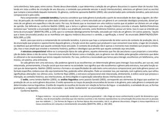 97Educação Infantil e Ensino Fundamental (Anos Iniciais)
carta eletrônica, bate-papo, entre outros. Diante dessa diversidade, o que determina a seleção de um gênero discursivo é o querer-dizer do locutor. Este,
tendo em vista a esfera de circulação de seu discurso, o conteúdo que pretende veicular e seu(s) interlocutor(es), seleciona um gênero (oral ou escrito)
que cumpra a necessidade daquele momento. Os gêneros, conforme apresenta Bakhtin (2003), são caracterizados pelo conteúdo temático, pela estrutura
composicional e pelo estilo.
Para compreender o conteúdo temático, é preciso considerar que todo gênero é produzido a partir da necessidade de dizer algo a alguém, de infor-
mar, de persuadir, de manifestar-se sobre dado conteúdo social. Assim, o tema veiculado por um gênero é um conteúdo ideológico produzido, dizível por
meio de um gênero em específico e não de outro. Por isso, há dizeres que se inscrevem em uma notícia e outros que só podem ser dizíveis em um artigo
de opinião. Daí defende-se, conforme Bakhtin (2003), que o tema e o gênero expressam uma situação histórica concreta e situada. Bakhtin/Voloshinov
esclarece que “somente a enunciação tomada em toda a sua amplitude concreta, como fenômeno histórico, possui um tema. Isso é o que se entende por
tema da enunciação” (BAKHTIN,1995, p.129), que é o conteúdo ideologicamente formado, veiculado por meio de um gênero. Em outras palavras, “aquilo
que o texto (enunciado) produz ao se manifestar em alguma instância discursiva é o sentido, a significação, o tema” do enunciado (BAKHTIN/VOLOSHI-
NOV,1995, p.129).
Assim, para que ocorra a compreensão do conteúdo temático, é preciso que haja a compreensão do leitor acerca do contexto de produção, isto é,
da enunciação que propicia o aparecimento daquele gênero, a função social dos sujeitos que produzem e que consomem esse texto, o lugar de circulação,
os objetivos que permitiram que aquele conteúdo fosse veiculado. O contexto de produção não é apenas o momento mais imediato que propicia a intera-
ção, mas o mais amplo que envolve o momento histórico, político e ideológico que permite que aquele conteúdo seja veiculado.
A estrutura composicional refere-se à composição típica de cada gênero, aqueles elementos que lhe são peculiares e que propiciam a concretiza-
ção de dadas ideias e não de outras. Essa estrutura resulta de fatores como a tradição, pois os gêneros nos são dados pelas gerações anteriores que deles
se utilizaram e da necessidade que temos naquele momento. Por isso, conforme a necessidade que temos para interagir, escolhemos um telefonema, uma
música, um poema, uma entrevista.
Se cada gênero tem uma estrutura, não podemos ignorá-la ao escolhermos um determinado gênero para interagir. Essa escolha, por sua vez, está
relacionada, primeiramente, à função social que esse exerce na sociedade. Isso significa que não escolhemos o gênero pela estrutura, mas pela função so-
cial que ele desempenha. Bakhtin (2003) nomina o formato e as especificidades de cada texto como estrutura composicional, pois todo gênero possui um
formato específico, embora esse não seja totalmente fixo, podendo sofrer alterações. Pode-se constatar isso, por exemplo, com o gênero carta, que sofreu
significativas alterações nos últimos anos. Conforme Rojo (2005), a estrutura composicional está relacionada, diretamente, à esfera social que provoca a
interação, ao contexto histórico, aos interlocutores, ao tema elegido e à apreciação valorativa desses interlocutores ao tema.
O estilo, como lembra Bakhtin (2003), ou análise linguística como postula Geraldi (2003), corresponde aos elementos da língua que auxiliam na
produção de um ou outro gênero discursivo. O estilo apresenta os traços da posição enunciativa do locutor e do gênero, pois cada gênero é composto por
determinadas marcas linguísticas. O estilo diz respeito às escolhas do locutor em relação às formas da língua – o vocabulário, a variedade de uso, as formas
gramaticais, a organização sintática dos enunciados – que darão ‘acabamento’ ao enunciado/gênero.
Conforme Bakhtin,
A língua materna – na sua composição vocabular e sua estrutura gramatical – não chega ao nosso conhecimento a partir de dicionários e gra-
máticas, mas de enunciações concretas que nós mesmos ouvimos e nós mesmos reproduzimos na comunicação discursiva viva com as pessoas
que nos rodeiam. [...] As formas da língua e as formas típicas dos enunciados, isto é, os gêneros discursivos, chegam à nossa experiência e à
nossa consciência em conjunto e estreitamente vinculadas (BAKHTIN, 2003, p. 282-283).
 