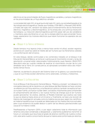 241
Bachillerato General Unificado
FÍSICA
eléctricos en las proximidades de flujos magnéticos variables y campos magnéticos
en las proximidades de un flujo eléctrico variable.
La sociedad del siglo XXI, al igual que la del siglo XX, será una sociedad basada en la
tecnología electromagnética. Desde que Faraday (1791-1867) y Maxwell (1931-1879),
a finales del siglo XIX, sentaron las bases para el entendimiento de los fenómenos
eléctrico, magnético y electromagnético, se ha producido una continua revolución
tecnológica. La inducción electromagnética permitió pasar del uso de candeleros
y mecheros para alumbrarnos al uso de la energía eléctrica para encender focos;
luego, aparecieron los motores eléctricos que hacen funcionar los aparatos de uso
cotidiano.
Bloque 4. La Tierra y el Universo
Desde tiempos muy lejanos (más o menos hace veinte mil años), existen registros
pictóricos en cavernas sobre el interés del ser humano por los fenómenos celestes
y la conformación del Universo.
En este bloque, dando continuidad a los contenidos tratados en el bloque 4 de
Educación General Básica, se toma en cuenta que el movimiento circular y la ley de
gravitación universal están relacionados históricamente, pues Newton (1643-1727)
descubrió esta ley cuando trataba de explicar el movimiento circular de la Luna
alrededor de la Tierra. En consecuencia, es apropiado considerar estos dos impor-
tantes temas físicos.
Además, se plantea la ubicación del Sistema Solar en la galaxia, sus características
y que en sus límites existen elementos como asteroides, cometas y meteoritos.
Bloque 5. La Física de hoy
Si en el Bloque 3 de Educación General Básica, “Materia y energía”, se trabajaron los
conceptos básicos de la mecánica; en este bloque del Bachillerato se hace una bre-
ve referencia a la Física atómica y a la Mecánica cuántica; también se explica la fuer-
za nuclear fuerte y la fuerza nuclear débil, conceptos importantes para comprender
el comportamiento del átomo y las nuevas formas de energía que el ser humano
puede aprovechar. Se analiza, además, el Modelo Estándar que explica casi todo
lo que se observa hasta ahora en el Universo y, finalmente, se hace una revisión de
tópicos de investigación actuales como la materia oscura que, según los científicos,
es materia hipotética que no puede ser detectada con los medios técnicos actuales,
pero cuya existencia se puede deducir a partir de los efectos gravitacionales que
causa en la materia visible.
Parafraseando a Feymann (2011), si por algún cataclismo toda la información que
tenemos estuviese condenada a desaparecer, y solamente pudiéramos transmitir al
futuro un concepto que resumiese el grado de alcance científico de nuestra civiliza-
ción, este sería nuestro conocimiento de que la materia está conformada por átomos.
 
