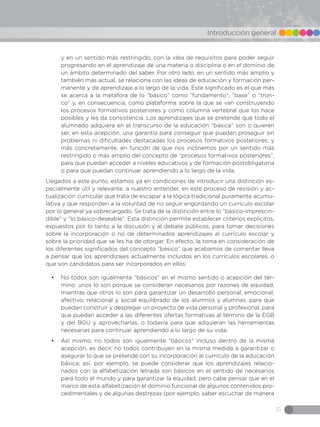 31
Introducción general
y en un sentido más restringido, con la idea de requisitos para poder seguir
progresando en el aprendizaje de una materia o disciplina o en el dominio de
un ámbito determinado del saber. Por otro lado, en un sentido más amplio y
también más actual, se relaciona con las ideas de educación y formación per-
manente y de aprendizaje a lo largo de la vida. Este significado es el que más
se acerca a la metáfora de lo “básico” como “fundamento”, “base” o “tron-
co” y, en consecuencia, como plataforma sobre la que se van construyendo
los procesos formativos posteriores y como columna vertebral que los hace
posibles y les da consistencia. Los aprendizajes que se pretende que todo el
alumnado adquiera en el transcurso de la educación “básica” son o quieren
ser, en esta acepción, una garantía para conseguir que puedan proseguir sin
problemas ni dificultades destacadas los procesos formativos posteriores; y
más concretamente, en función de que nos inclinemos por un sentido más
restringido o más amplio del concepto de “procesos formativos posteriores”,
para que puedan acceder a niveles educativos y de formación postobligatoria
o para que puedan continuar aprendiendo a lo largo de la vida.
Llegados a este punto, estamos ya en condiciones de introducir una distinción es-
pecialmente útil y relevante, a nuestro entender, en este proceso de revisión y ac-
tualización curricular que trata de escapar a la lógica tradicional puramente acumu-
lativa y que responden a la voluntad de no seguir engordando un currículo escolar
por lo general ya sobrecargado. Se trata de la distinción entre lo “básico-imprescin-
dible” y “lo básico-deseable”. Esta distinción permite establecer criterios explícitos,
expuestos por lo tanto a la discusión y al debate públicos, para tomar decisiones
sobre la incorporación o no de determinados aprendizajes al currículo escolar y
sobre la prioridad que se les ha de otorgar. En efecto, la toma en consideración de
los diferentes significados del concepto “básico” que acabamos de comentar lleva
a pensar que los aprendizajes actualmente incluidos en los currículos escolares, o
que son candidatos para ser incorporados en ellos:
•	 No todos son igualmente “básicos” en el mismo sentido o acepción del tér-
mino: unos lo son porque se consideran necesarios por razones de equidad,
mientras que otros lo son para garantizar un desarrollo personal, emocional,
afectivo, relacional y social equilibrado de los alumnos y alumnas, para que
puedan construir y desplegar un proyecto de vida personal y profesional, para
que puedan acceder a las diferentes ofertas formativas al término de la EGB
y del BGU y aprovecharlas, o todavía para que adquieran las herramientas
necesarias para continuar aprendiendo a lo largo de su vida;
•	 Así mismo, no todos son igualmente “básicos” incluso dentro de la misma
acepción, es decir, no todos contribuyen en la misma medida a garantizar o
asegurar lo que se pretende con su incorporación al currículo de la educación
básica; así, por ejemplo, se puede considerar que los aprendizajes relacio-
nados con la alfabetización letrada son básicos en el sentido de necesarios
para todo el mundo y para garantizar la equidad, pero cabe pensar que en el
marco de esta alfabetización el dominio funcional de algunos contenidos pro-
cedimentales y de algunas destrezas (por ejemplo, saber escuchar de manera
 