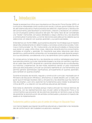 EF I 94
Desde la perspectiva crítica que impulsamos en Educación Física Escolar (EFE), el
currículo es interpretado como construcción social y cultural, que en todos los nive-
les del sistema educativo implica procesos de selección, organización y distribución
del conocimiento, para favorecer su transmisión, creación y recreación, en coheren-
cia con el proyecto político educativo del país. Por tanto, lejos de ser considerado
una “receta” inamovible, con pasos detallados a seguir, alienta a los y las docentes
a contextualizar lo prescripto, y a tomar decisiones para adecuar los saberes que se
seleccionan, en relación con quienes aprenden y sus particularidades.
Entendemos con Achilli (1986), que la práctica docente “es el trabajo que el maestro
desarrolla cotidianamente en determinadas y concretas condiciones sociales, histó-
ricas e institucionales” (p. 10), involucrando una red de actividades e interacciones
que ponen en juego, entre otras cosas, relaciones docente-alumno-conocimiento,
centradas en enseñar y aprender. Es importante que estas relaciones sean ética,
epistémica y políticamente coherentes con la propuesta que cada docente presen-
ta a sus estudiantes, considerando a los y las aprendices como sujetos de derecho.
En consecuencia, la tarea de los y las docentes es construir estrategias para hacer
que este documento curricular, trascienda el papel y se sitúe con sentido y significa-
do en cada clase de EFE, teniendo en cuenta las características de sus estudiantes,
sus historias y experiencias. De ese modo, estaremos dando un paso importante
para que esta propuesta curricular se convierta realmente en una herramienta que
permita generar aprendizajes significativos, principalmente en quienes aprenden,
pero también en quienes enseñan.
Durante el proceso de revisión, reajuste y construcción curricular, impulsado por el
Ministerio de Educación (MinEduc), afrontamos un doble desafío: por un lado, ase-
gurar que el mensaje resultara claro y útil para los y las docentes que hoy tienen el
reto de enseñar; y por otro, explicitar los fundamentos para instalar la perspectiva
crítica de EFE, y su relación con las políticas educativas del Estado.
Esta tarea es altamente compleja porque implica articular los marcos teóricos de
referencia, con las representaciones que circulan sobre la Educación Física y los
conocimientos que provienen de las prácticas docentes en territorio, pues se trata
de posibilitar la reconstrucción de sentidos contextuados y alcanzar el impacto de-
seado en la implementación.
Fundamentos político-jurídicos para el cambio de enfoque en Educación Física
Los marcos legales que regulan las políticas educativas y responden a las necesida-
des de conformación del ciudadano ecuatoriano, expresan:
1 Introducción
 