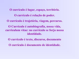 O currículo é lugar, espaço, território.
O currículo é relação de poder.
O currículo é trajetória, viagem, percurso.
O Currículo é autobiografia, nossa vida,
curriculum vitae: no currículo se forja nossa
identidade.
O currículo é texto, discurso, documento
O currículo é documento de identidade.
 