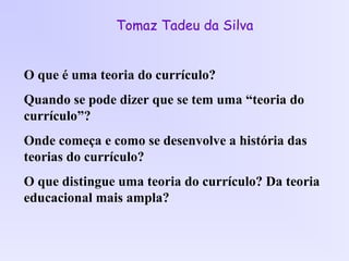 Tomaz Tadeu da Silva
O que é uma teoria do currículo?
Quando se pode dizer que se tem uma “teoria do
currículo”?
Onde começa e como se desenvolve a história das
teorias do currículo?
O que distingue uma teoria do currículo? Da teoria
educacional mais ampla?
 