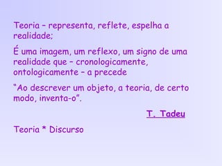 Teoria – representa, reflete, espelha a
realidade;
É uma imagem, um reflexo, um signo de uma
realidade que – cronologicamente,
ontologicamente – a precede
“Ao descrever um objeto, a teoria, de certo
modo, inventa-o”.
T. Tadeu
Teoria * Discurso
 