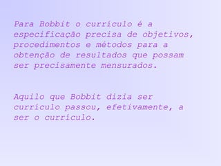 Para Bobbit o currículo é a
especificação precisa de objetivos,
procedimentos e métodos para a
obtenção de resultados que possam
ser precisamente mensurados.
Aquilo que Bobbit dizia ser
currículo passou, efetivamente, a
ser o currículo.
 