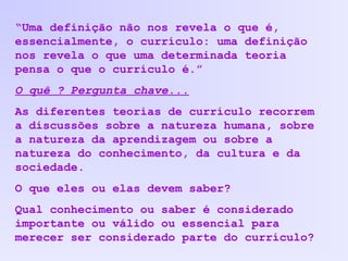 “Uma definição não nos revela o que é,
essencialmente, o currículo: uma definição
nos revela o que uma determinada teoria
pensa o que o currículo é.”
O quê ? Pergunta chave...
As diferentes teorias de currículo recorrem
a discussões sobre a natureza humana, sobre
a natureza da aprendizagem ou sobre a
natureza do conhecimento, da cultura e da
sociedade.
O que eles ou elas devem saber?
Qual conhecimento ou saber é considerado
importante ou válido ou essencial para
merecer ser considerado parte do currículo?
 