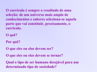 O currículo é sempre o resultado de uma
seleção: de um universo mais amplo de
conhecimentos e saberes seleciona-se aquela
parte que vai constituir, precisamente, o
currículo.
O quê?
Por quê?
O que eles ou elas devem ser?
O que eles ou elas devem se tornar?
Qual o tipo de ser humano desejável para um
determinado tipo de sociedade?
 