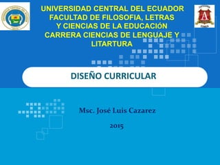 DISEÑO CURRICULAR
UNIVERSIDAD CENTRAL DEL ECUADOR
FACULTAD DE FILOSOFIA, LETRAS
Y CIENCIAS DE LA EDUCACIÓN
CARRERA CIENCIAS DE LENGUAJE Y
LITARTURA
2015
Msc. José Luis Cazarez
 