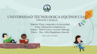 Materia: Ética y atención a la diversidad
Tema: Educación Comprensiva
Autora: María Eunice Guzmán Idárraga
Tutora: Msc. Alba Magdalena Almeida
UNIVERSIDAD TECNOLOGICA EQUINOCCIAL
Educación a distancia
Quito, abril 23 de 2016
 