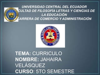 UNIVERSIDAD CENTRAL DEL ECUADOR
FACULTAD DE FILOSOFÍA LETRAS Y CIENCIAS DE
               LA EDUCACIÓN
  CARRERA DE COMERCIO Y ADMINISTRACIÓN




TEMA: CURRICULO
NOMBRE: JAHAIRA
VELÁSQUEZ
CURSO: 5TO SEMESTRE
 