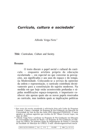 EDUCAÇÃO UNISINOS Vol. 8 Nº 15 JUL/DEZ 2004
157
EDUCAÇÃO UNISINOS Vol. 5 Nº 9 JUL/DEZ 2004 p. 157-171
Currículo, cultura e sociedade*
Alfredo Veiga-Neto**
Title: Curriculum, Culture and Society.
Resumo
O texto discute o papel social e cultural do currí-
culo – enquanto artefato próprio da educação
escolarizada –, em especial no que concerne às percep-
ções, aos significados e aos usos do espaço e do tempo,
na Modernidade. Colocando-se a serviço da episteme
da ordem e representação, o currículo contribuiu decisi-
vamente para a constituição do sujeito moderno. Na
medida em que hoje estão acontecendo profundas e rá-
pidas modificações espaço-temporais, é importante co-
nhecer não apenas quais são os novos papéis reservados
ao currículo, mas também quais as implicações políticas
* Este texto foi escrito atendendo à solicitação feita pela Linha de Pesquisas
Currículo, Cultura e Sociedade, do Programa de Pós-Graduação em Educação da
Universidade do Vale do Rio dos Sinos (PPG-Educação/UNISINOS). O autor
agradece as valiosas sugestões que recebeu da Drª Maura Corcini Lopes, em
maio de 2004.
** Alfredo Veiga-Neto é professor no Programa de Pós-Graduação em Educação
da Universidade Luterana do Brasil e no Programa de Pós-Graduação em Edu-
cação da UFRGS. Foi professor titular do Departamento de Ensino e Currículo
da Faculdade de Educação da UFRGS. E-mail: alfredoveiganeto@uol.com.br
 