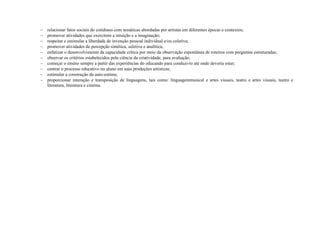    relacionar fatos sociais do cotidiano com temáticas abordadas por artistas em diferentes épocas e contextos;
   promover atividades que exercitem a intuição e a imaginação;
   respeitar e estimular a liberdade de invenção pessoal individual e/ou coletiva;
   promover atividades de percepção sintética, seletiva e analítica;
   enfatizar o desenvolvimento da capacidade crítica por meio da observação espontânea de roteiros com perguntas estruturadas;
   observar os critérios estabelecidos pela ciência da criatividade, para avaliação;
   começar o ensino sempre a partir das experiências do educando para conduzi-lo até onde deveria estar;
   centrar o processo educativo no aluno em suas produções artísticas;
   estimular a construção da auto-estima;
   proporcionar interação e transposição de linguagens, tais como: linguagemmusical e artes visuais, teatro e artes visuais, teatro e
    literatura, literatura e cinema.
 