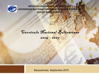 REPÚBLICA BOLIVARIANA DE VENEZUELA
UNIVERSIDAD NACIONAL EXPERIMENTAL SIMÓN RODRÍGUEZ
NÚCLEO BARQUISIMETO
Currículo Nacional Bolivariano
2005 - 2007
Barquisimeto, Septiembre 2015
 
